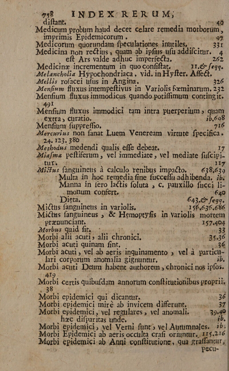 .' diftant. 46 Medicum probum haud decet celare remedia miorbortlo, - imprimis Epidemicorum . i ot €Medicorum: quorundam: fpecirlationes. inhtiles, 331 Medicina non rectius , quam ab ipfis. ufu addifcitur. 4 . eft Ars valde adhuc imperfecta. — 262 Medicinz incrementum in quoconfiftat, |. 11.&amp;» fegq. Melancholia Hypochondriaca . vid. in Hyfter. Affect. AMellis vofacei ufus in Angina. 326 AMenfium fluxus intempeftivus i in Variolis foeminarum. 252 Ven ium fluxus immodicus quando potiffimum contingit. Menf um fluxus immodici tam intra puerperium » quam extra » ctiratio. 4b,698 Menfium fuppreffio, 716 AMercurius non fanat Luem Yenereitu. virtute fpecifica. ..24. 123, 380 AMerbodus medendi qualis effe debeat. 17 AMiafma peftiferum , vel immediate , vel mediate Bein Q»tus. ^f : | Mi&amp;us fanguineus à À calculo renibus ne oie 638, £21 :Mulra in hoc remedia fine fucceffu adhibenda. ibi. Manna in fero lactis foluta » €. pauxillo fucci li-- monum confert. . . 640 Dieta. 643.c (ob Mic&amp;us fanguinens in variolis. v5 10156.636.686 | Mactus fanguineus , &amp; Hemoptyfis in Variolis mortem | . pranunciant, AN 157.404. AMorbus quid fit, Meer T. Morbi alii acuti » alii En old - 85436 Morbi acuti quinam fint. .36 | Morbi acuti , vel ab aeris inquinamento ; vel à particu- | ari corporum anomalia gignuntur, Moi acuti Deum habent authorem , chronici nos ipfos. Modi Certis quibufdam annorum conftiturionibus proprii, | Marbi epidemici qui dicantur. o5» 36 | Morbi epidemici miré ab invicem differunt, 37 | Morbi epidemici, vel regulares, vel anomali. ^ ^ .39.49 hzc difparitas unde, ib. | Morbi Spidentisis vel. Verni funt vel Autumnajes.. ib; Morbi Epidemici ab aeris occulta crafi oriuntur, 115.216 | Morbi epidemici- ab Ans conftitutione , qua graffantur; | pecu-