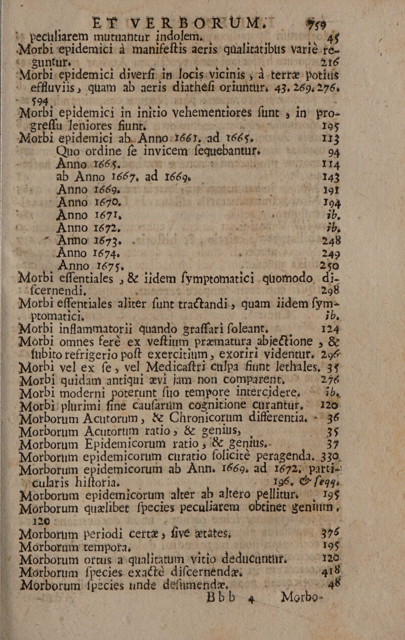 ^ EY VERBOmTUM,,.. $9 : peculiarem mautuantur indolem. . | 4 Ml 'epidemici à manifeítis aeris qualitatibus varie.re. 4 &amp;untur, 516 ml quam ab aeris diathéfi oriuntür, 43. 269, 276, Noch epldemici in initlo vehementiores funt ,in pro- greffu leniores fiunt; 195 Morbi epidemici ab. Anno :16ér, ad télé, iR 113 Quo ordine fe invicem fequebantur, 94 Anno 1665. - | ero RA ab Anno 1667, ad 166g. | 143 Anno 1669, Fn kae! 5 39f Anno 1670, MED -J94 Anno 1671, | ia ib, (s. Anno 1672, .- | Dr de zb, * ^o* Amo 1625. . DE JA 248 ie Se  | 249 Morbi Erie: ,&amp; iidem Íymptotnatici. e pci di. fcernendi. 298 Morbi effentiales ler. ile tractandi, quam iidem fym- . ptomatici. ^ dS Morbi inflammatorii quando sraffari foleant. 124 Morbi omnes feré ex veftinm. pramatura abje£tione , &amp; Rio refrizerio poft exercitium , exoriri videntüt. 296 Morbi vel ex fe, vel Medicaftri ctilpa fiunt lechales, 34 Morbi quidam antiqui xvi jam non comparent, ^ ^ 276 Morbi moderni poterunt fijo tempore intercidere. ^ ib, Morbi: plurimi fine caufarüm cognitione curantur, 126 Morborum Acutorum , &amp; Chronicorum differentia. * ^36 Morborum Acutorum ratio; &amp; genius, |. pg Morborum Epidemicorum ratio , '&amp; Senis, ^. ED Morbomim epidemicorum curatio folicité peragenda. 330. Morborum epidemicorum ab Ann. 1669, ad. 1672; partie: mms hiftoria. -. 196. €» feqqs. Morborum epidemicorum alter. ab altero pellimr. ^. 198 Morborum: qualibet fpecies peculiarem obtinet genimm . 120 : Morborum periódi cert fivé xtàtes; PORUAR 356. Morborum tempora, ! 19$ Morborum ortus a qualitatum vitio deducantnt. 125. Morborum fpecies exacte difcernénde |. E Morborum fpecies unde defümende. - ^: krass Bbb-4. Morbo-