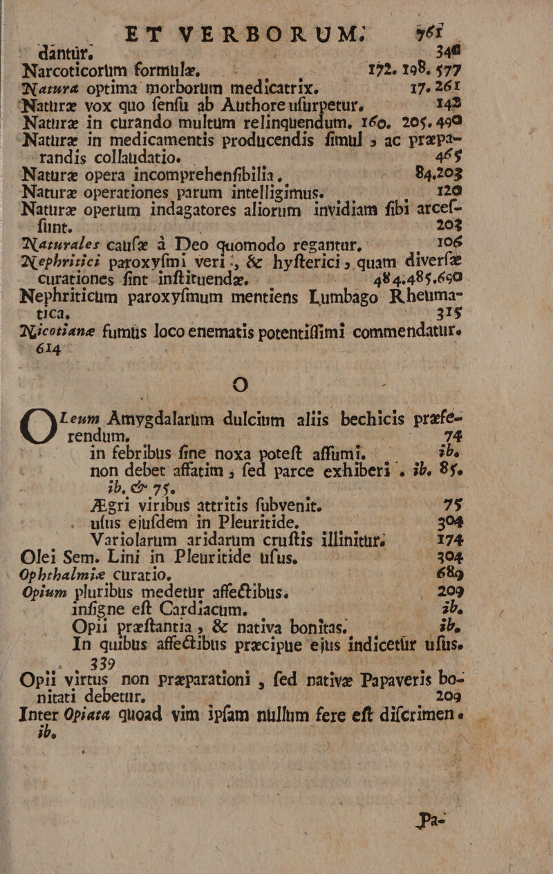dantur, 348 Narcoticorüm formüle, —.- 172. 198, 577 Natura optima morborum medicatrix. — 17. 26I — tNatürz vox quo fenfa ab Authore ufürpetur, 142 Nature in curando multum relinquendum. 160. 205.499 ANatürz in medicamentis producendis fimul 5 ac prapa- randis collaudatio. . 465 Nature opera incomprehenfibilia , -- 84203 Naturz operationes parum intelligimus. . Po Naturz operüm indagatores aliorum | invidiam fibi arcef- funt. : ; 203 WNarsrales caufz à Deo quomodo regantur, 106 Aephririci paroxyími veri:, &amp; hyfterici ; quam diverfae curationes fint inflituenda. | - (70 0 484:485.650 Nephriticüm paroxyfmum mentiens Lumbago Rheuma QLicotiane fumüs loco enematis potentiffimi commendatur. Ti i9, ()ux dulcinm aliis bechicis prafe- rendum, . ! ! ; 74 in febribus fine noxa poteft affumi. ^. ib, non debet affatim ; fed parce exhiberi . ib, 85. ib, c» 75, ZEgri viribus attritis fübvenit. 75 ufus eiufdem in Pleuritide. | 304 Variolarum aridarum cruftis illinitur, 174 Olei Sem. Lini in Plenritide ufus. | 304 Ophtbalmie curatio. 689 Opium pluribus medetür affectibus. ERO infigne eft Cardiacum. 3b, Opii przftantia , &amp; nativa bonitas. ib, In quibus affectibus precipue ejus indicetür ufus. TREND 33 LNENE i dh . Opii virtus non preparationi , fed rative Papaveris bo- niati debetur, —— | WC AE cc dad Inter Opiaa quoad vim ipfam nüllum fere eft difcrimen « $3U» : J A-