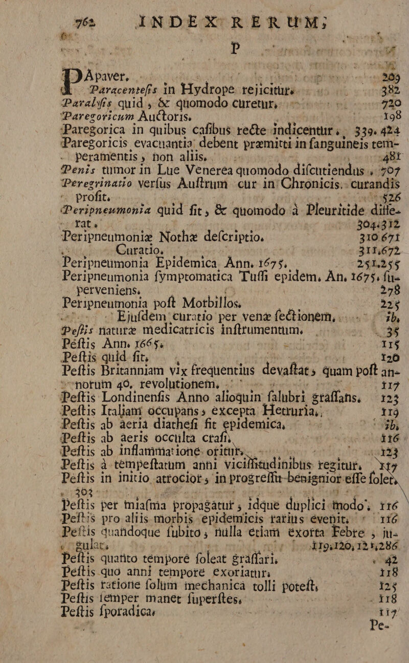 id echt Daten Er i nitvàd UR pàse- | oup qvo um Paracentefrs in Lp e e iore usni 382 Paralyfis quid , &amp; quomodo curet, — 720 Parezovicum Auctoris | 198 PParegorica in quibus cafibus recte indicentur , 339. 424 Pare oricis. evacnantia: debent premitti in fanguineis tem- peramentis » hon aliis... Br *Penis tumor in. Lue Venerea quomodo difcntiendas 707 PPeregvinatio Verfus Auftrum |. cur. in; Chronicis.- curandis ^. profit. $26 DPeripnewmonia quid fit , &amp; quomodo à Pleuritide dile. -Pata 3041312 Peripneumoniz Notha defcriptio. 310 671 Curatio, 311,672, Peripneumonia Epidémica Ànn. 1675, 251.254 Peripneumonia fymptomatica Tuffi epidem, Àn. 1675. fu- perveniens. ML. Peripneumonia poft Motbillos. 22$ 'Ejufdem curatio per venz fectionem, ...-- | jb Pelis nature medicatricis infltumentum. |. v XE Péftis Ann 1665. Ü x ! II$ Peftis quid fit, — 120 Peftis Britanniam vix frequentius devallats quam poft  morum 49, revolutionem, -' ' Peftis Londinenfis Anno alioquin falubri gtaffans, nj Peftis Iraliam occupanss excepta. Hetruria. irj Peftis ab aeria diathefi fit apt y b, PPeflis ab aeris occültà cra AU 1. Peftis ab inflammatione: oritur, e Peftis à tempeftatum, anni vieillaidiniblle regitur, cruda in initio attociot in prog ireltu-benignior effe fo] le  peitis per tis(tria propag Satuf ; 5 idque duplici inodo. rté N Pefts pro aliis morbis epidemicis rariis éveDit; ' ^ ri6 Peftis quandoque fubito , nulla étiam exorta Febre , ju. « c gulat, ^ ok19i120, 125,286. peítis quatito témporé (olest &amp;ráffari, 2 Peftis quo anni tempore exoriatri . i18 peftis ratione foliim inechanica tolli poteft, 123 Peftis iémper manet fuperftes, | PE di Peftis fporadica, Lyió 11^