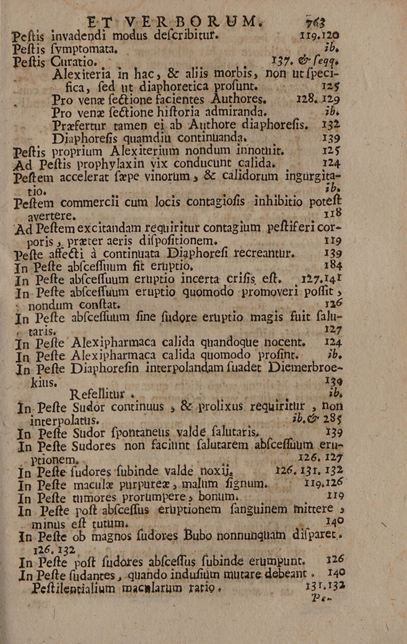 peus invadendi modus deícribitut. *; mig. 126 eftis fvmptomata, | | zb, Peftis Curatio. |; QUUM MA ELA METUS — — Alexiteria, in hac, &amp; aliis morbis, non ut ífpeci- | fica, fed nt. diaphoretica profünt. ..- 12$ .:. Pro venz feétione facientes Authores. 128,.129 Pro venz fectione hiftoria admiranda. 3b. Diaphorefis quamdiu. continuada. Prafertur tamen ei ab Authore diaphorefis. 132 pos ATIS peftis proprium. Alexiterium nondum innomit, «^ — 125 Ad Peftis prophylaxin vix conducunt calida, ... — 124 Peftem accelerat fxpe vinorum , &amp; calidorum ingürgita- .. fl1O» 2 MP | $ 205 Peftem commercii cum locis contagiofis. inhibitio poteft avertere, : : V od TUS; da di Ad Peftem excitandam requiritur contagium peftifericor- poris; preteraeris difpofittonem. ^... peífte affecti à continuata Diaphorefi recreantur. 139 In Pefte abícefluum fit erüptio, e In Pefte abfceffuum eruptio incerta crifis eft. ^ 157.141 In-Pefte abíceffuum eruptio quomodo promoveri poffit ; :- nondum conftat. Jut | Tn SNDES x TS In Pefte abíceffuum fine fudore eruptio magis fuit falu- (c taris, : HN C CPUS. n In Pefle Alexipharmaca calida quandoque nocent, 124 In Pefte Alexipharmaca calida quomodo profint. b. In Peftre Diaphorefin interpolandam fuadet DDiemerbroe- kius. ij er 4 139 : Refellitur «. ICI WC D, ab In. Pefte Sudor continuus , &amp; prolixus. requiritur , non interpolatüs. o gebe o |: 3b. cr 284 In Pefte Sudor fpontaneus valde falutari; | ——— 13 In Pefte Sudores non faciunt falutarem abíceffüum eru- ..paonem, . ! | as oon (2126, I27 n Pefte fudores fubinde valde noxu. 126, 131, 132 In Pefte macule purpurez ; malum fignum. | | 119.126 In Pefte timorés prorumperes bonum. -.... 1IÓ In Pefte poft-abíceffus eruptionem fanguinem mittere 5 minus eff tuttim, |. j n Mo In Peíle ob magnos fudores Bubo nonnungüam difparet. 12 » 132. / T Eonnd motn Theco d Mu Cy 3 In Pefte poft fudores abíceffus fubinde erumpunt. — 126 In Pefte füdanres , .quahdo indufiüm mutare debeant .— 140 Peftilentialium macslarum ratio. mde pu £e