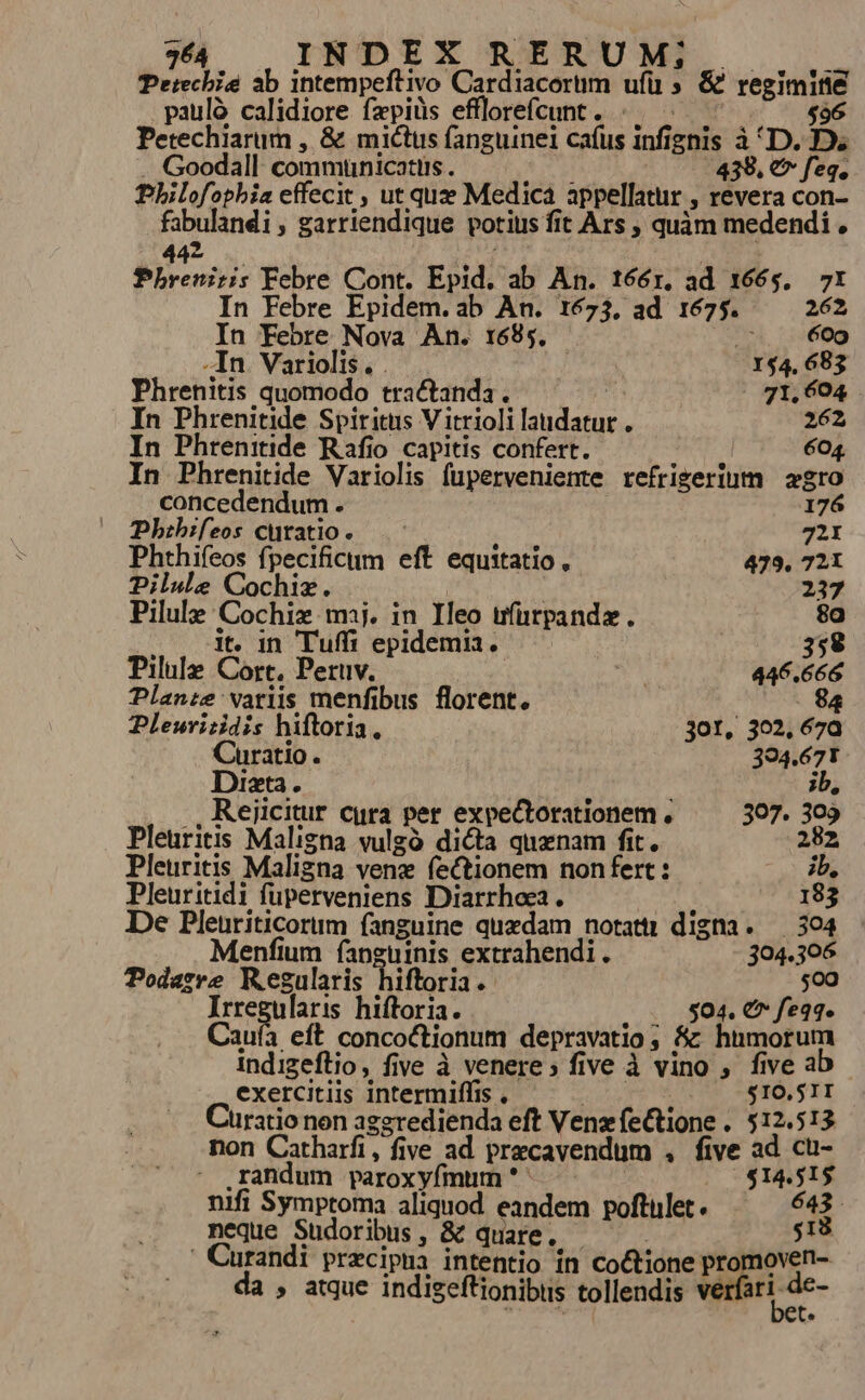 Perechie ab intempeftivo Cardiacorum ufü » &amp; regimine paulà calidiore fepiüs efllorefcunt. .. ^ ^^ . ^ $96 Petechiarum , &amp; mictus fanguinei cafus infignis à D. D. . Goodall commuünicatiis . 439. € feq. Pbilofophia effecit , ut quee Medica appellatur , revera con- fabulandi, garriendique potius fit Ars , quàm medendi , 43 | Mt Phreniris Febre Cont. Epid. ab An. tóóér, ad 1665, 7x In Febre Epidem.ab An. 1673, ad 1675. 262 In Febre Nova An. 1695. 6oo -In Variolis. . 154, 683 Phrenitis quomodo tractanda, — — 71, 604 In Phrenitide Spiritus V itrioli laudatur . 262 In Phtrenitide Rafio capitis confert. | 604. In Phrenitide Variolis fuperveniente refrigerium agro concedendum . 176 Phibifeos curatio. 72X Phthifeos fpecificum eft equitatio, 479. 721 Dilule Cochiz. | 237 Pilule Cochix mij. in Ileo ufürpandz. 8g . . it. in Tuffi epidemia, 358 Pilule Cort, Peruv. | ; 446.666 Planze variis menfibus florent. 8 Pleuritidis hiftoria. jor, 302, 670 Curatio. 394.671 Dizta. i ib, .,Rejicitur cura per expeCtorationem , 397. 309 Pleuritis Maligna vulgo dicta quaenam fit. 282 Pleuritis Maligna venz fectionem nonfert : ib, Pleuritidi fuperveniens Diarrhoe2 . : 183 De Pleuriticorum fanguine quedam notattr digna. 304 Menfium fanguinis extrahendi . 304.306 Podazre Regularis hiftoria. $00 Irregularis hiftoria. 504. € feqq. Caufa eft concoctionum depravatio ; Sz humorum Indigeflio, five à venere; five à vino , five a exercitiis intermiffis . AES $10.51I üratio non aggredienda eft VenzfeCtione . 512.513 non Catharfi, five ad precavendum , five ad cü- .randum paroxyfmum * $14,515 nifi Symptoma aliquod. eandem poftulet. 643. neque Sudoribus , &amp; quare. g18 Curandi precipua intentio in coctione promoven- da , atque indigeftionibus tollendis verfari de- Y  ^ e