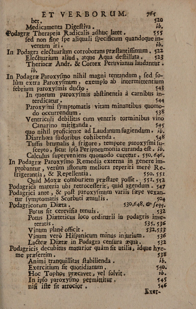 Ta t. 520 ... .. Medicamenta Digeftiva . | ib, SPodagre Therapeja Radicalis adhuc latet $55 fed non fine fpe aliquali fpecificum quandoque in- ventum Air1» : ;b. In Podagra electuaritim corroborans praflantiffimum , $22 Electtarium alind, atque Aqua defüillata. $23 Theriace Andr. &amp; Cortex. Perüvianus laudantur . ib. ] . : In Podagrz Paroxyfmo nihil magni tentandum , fed fo-. Jüm extra Paroxyfmum , exemplo ab intermittentium - febrinm paroxyímis ducto . En $43 , In querum paroxyímis abftinentia à carnibus in- terdicatur . jue pt $44 Paroxy!mi fymptomatis : vitam minantibus quomo- do occurrendum . ' : $38 Ventriculi debilitas cum ventris torminibus vino Canarino mitiganda. ; $45 quo nihil proficiente ad Laudanum fügiendum. 7v, Diarrhoea füdoribus cohibenda . | $48 Tuffis brumalis à frigore » tempore paroxyfmi fu- Ícepto ; ficut ipfa Peripneumonia cüranda eft. 77. Calculus fuperveniens quomodo curetur. $50, 646, In Podagre Paroxyfmo Remedia externa in genere im- probantur , verüm iftorum meliora reperiri meré Re- frigerantia, &amp; Repellentia. $50. $51 | uid Moxz comburiem przflare poffit... 551, 542 Podagrica materia ubi retrocefferic, quid agendum . $47 Podagrici ante , &amp; poft paroxyfmum variis fepe vexan- tur fymptomatis Scorbuti amulis. o Podagricorum Diazta . (01.430.648, d vow) Potus fit cerevifia tenuis. - 3H $32 Potus Dizteticus loco ordinarii in podagtis inve« teratis . 7.535. 536 Vinum plané officit .. gie Aue $32,533 Vinum veró Hifpanicum minus injirium. ^— 536 Lactez Dixtz in Podagra cenfüra zqna. $32 Podagricis decubitus matürior quàm fit utilis, idque hye- me: prafertim , ; ! $438 Animi tranquillitas ftabilienda . p ib. Exercitium fit quotidianum, | $540. Hoc 'Tophos pracavet; vel folvit. ?b. In ipfo paroxyfmo permittitur , $45 nif ifle fit atrecior. ... — — $46 Exer-