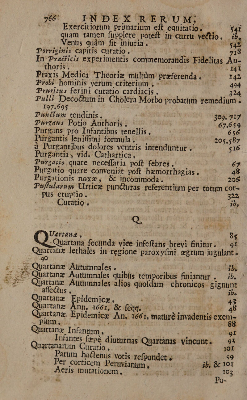 s i um Lu : Exercitiorum primarium eft. equitatio, $4I quam tamen fupplere poteft in curru | vetio, db. Vents quàm fit injuria. | |$4z Porricinis Capitis curatio ,! 718 In Pra&amp;icis experimentis connsemosiitiie 'Fidelitas Aus thoris. . I4t Praxis Medica Theorie muülrüm: praeferenda QUAM ^ 142 Probi hominis verum criterium , «^ DE ^. 494 TPruritus ferini curatio catdiacis . 224 Pulli Deco&amp;tum 1 in , Cholera Morbo probatiim remedium I97.695 . Puntium ordinis : ! YA 309. 717 Purzans Potio Authoris . iuis 67.654 Purgans pro Infantibus tenellis , ' 656 Purgantis leniffimi formula. ^ ^ 205,587 à Purgantibus dolores ventris intenduntur .- poa $16 Purgantia, vid. Cathartica, Durzatio quare neceffaria poft. febres. 67 Purgatio quare conveniat póft hamorrhagias. ^^ | 48 Purgationis noxe ,. &amp; incommoda. 206 Puflulerum Urticze puncturas referentium per totum Cor- . pus eruptio. | 2332 Curatio . 3 L4 Uavtana , 85 Quartana: feciinda. viee infeftans bre Eniiort 9I Quattans lethales in regione paroxylmi egrum jugulant. 9gOQ * Quartanz Autümnales quibiis témitorits finiantur . — zb. Quartame Autumnales alios quofdam | chronicos Sigur aff [o us $9 20e Quartang Epidemice. x M ror fe Quartane Ánn, 1661, &amp; feqq. — * 4 48 unitum. Epidemica Àn. 1661, mature invadentis exem; plum, ! Quartanz Infantnm., ' nfantes fzepé diuturnas Qartànas vincunt, — 9. Quarisarom Curatio  IOI arum hactenus votis refpondet « eL x99 |^. Per corticem Perivianum, jb, &amp; 101 E Aeris mutationem, —.. 0 4. 103 á Po-