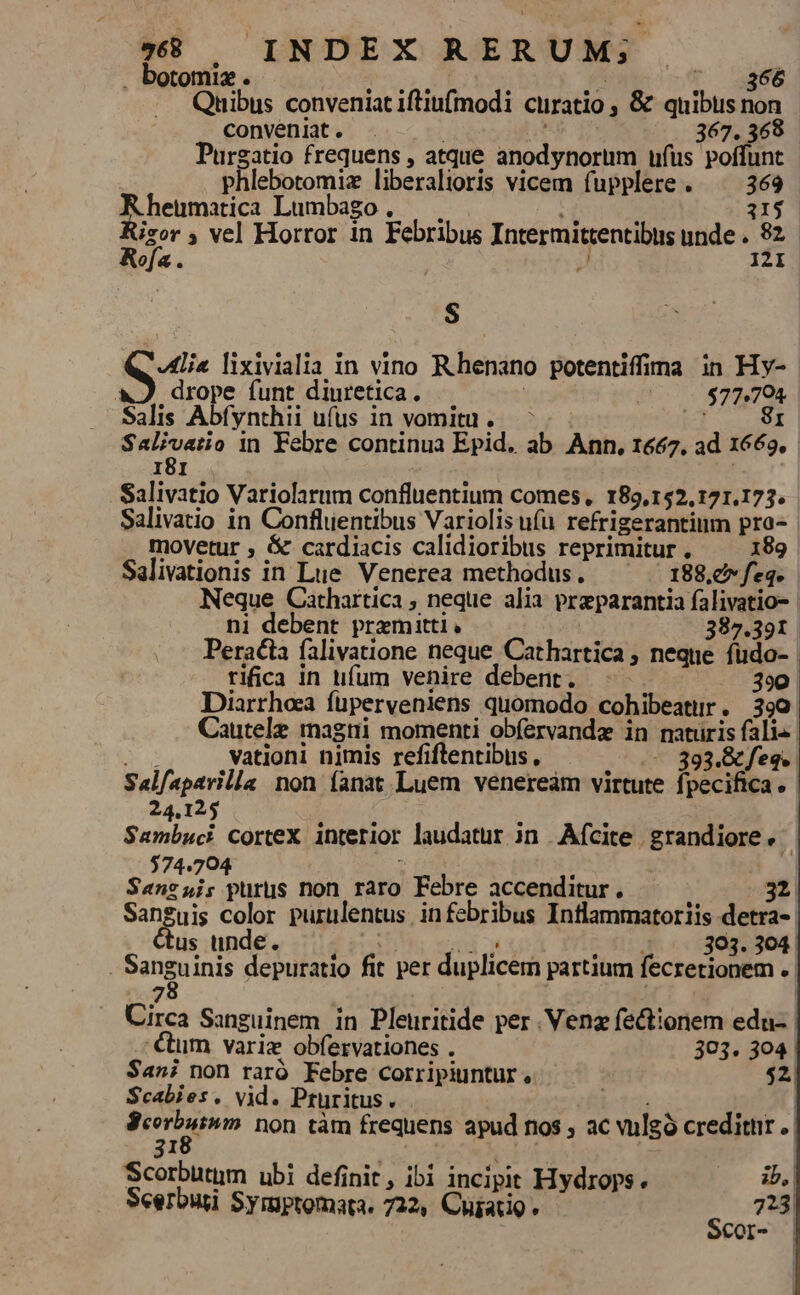 . botomiz . GUN. NUS D. - 866 Quibus conveniat iftiu(modi curatio ; &amp; quibus non convenit. . n. 367. 368 Purgatio frequens , atque anodynorum ufus poffunt phlebotomiz liberalioris vicem fupplere. ^ 369 Rheumatica Lumbago, — (oir 115 Risor ; ve] Horror in Febribus Intermittentibus unde . 82. Rofa. | J 121 $ Sd lixivialia in vino Rhenano potentiffina in Hy- &amp;J drope funt diuretica, 5 | $77,704 Salis Abfynthii ufus in vomitu. 8r. griuetio in Febre continua Epid. ab Ann, 1667, ad 1669. 181 . Salivatio Variolarum confluentium comes, 189,152,121.173. Salivatio in Confluentibus Variolisu(ü refrigerantium pra- movetur ; &amp; cardiacis calidioribus reprimitur . 189 Salivationis in Lue Venerea methodus. 188,c feq. Neque Cathartica, neque alia preparantia falivatio- ni debent premitti, 387.391 Peralta falivatione neque Cathartica , neque fudo- rifica in tifíum venire debent. -- 390 Diarrhoa füperveniens quomodo cohibeatur. 390 Cautele magtii momenti obfervandz in maturis falis | 3 vationi nimis refiftentibus , —— 393.&amp; feq. Salfaparilla non fanat Luem veneream virtute fpecifica.- 24.125 : : | Sambuci cortex interior laudatur in .Afcite grandiore. $74.704 : : Sanzsis purus non raro Febre accenditur. 32 Sanguis color purulentus. infebribus Inflammatoriis detra-. us unde. Lid mud urb fedibus oce. | Sanguinis depuratio fit per duplicem partium fecretionem .- 7 A Circa Sanguinem in Pleuritide per .Venz fectionem edu- €um varie obfíervationes . 303. 304 | Sani non raró Febre corripiuntur, $2. $Scabies. vid. Pruritus. bi | pp non tàm frequens apud nos , ac wulgó creditnr .| : | | | | Scorbutim ubi definit, ibi incipit Hydrops. ib, Seerbuti Symptomata. 722, Cujatio 723
