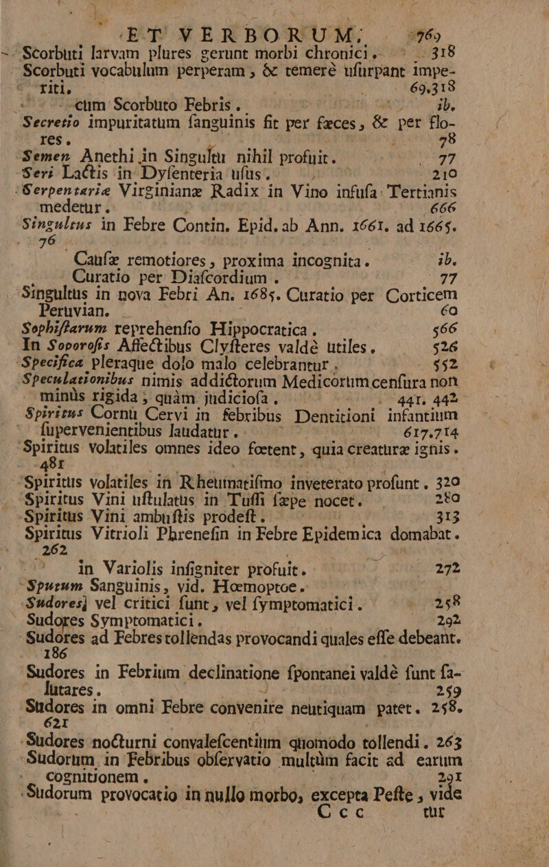 ty UN px BRBORUM; . 6 -- Scorbuti larvam plures gerunt morbi chronici .- 595 98918 Scorbuti vocabulum perperam , &amp; temeré Wilfpans i impe- : E | 69. ^d «tim Scorbuto Febris . . | CMS impuritatum fanguinis fit per faces, &amp; per t- res. 78 Semen Anethi Ain Singultu nihil profuit. Mr Yi Seri Lactis in Dyfenteria ufüs . | 210 (Serpentarie Virginiane Radix in Vino infufa: Tertianis medetur . 666 SHrad in Febre Contin, Epid. ab Ann. 1661, ad 1665. ' $07 Caufz remotiores , proxima incognita. ib. Curatio per Diafcordium . (77 Singultus in nova Febri An. 1685. Curatio per. Corticem Peruvian. . éo Sophiffiarum reprehenfio Hippocratica . $66 ' In Soborofís Affectibus Clyfteres valde utiles. $26 Specifica pleraque dolo malo celebrantur . $52 Speculationibus nimis addictorum Medicortim cenfura non. minüs rigida ; quàm. judiciofa. -- 441. 442 Spiritus Cornü Cervi in febribus Dentitioni infantium fupervenientibus laudatur . 617.714 mcus volatiles omnes ideo fortent , quia creaturg ignis. 481 | .Spiritlis volatiles in Rheumatifino inveterato profunt . os Spiritus Vini uftulatus in Tuff [pe nocet. Spiritus Vini ambuftis prodeft . «E Spiritus Vitrioli Phbrenefin in Febre Epidemica domabat . 262 in Variolis infigniter profuit. | 0272 Spurum Sanguinis , vid. Hoemoptoe. o -Sudores] vel critici funt , vel fymptomatici . j 1248 Sudores Symptomatici . 292 eryoig ad Febrestollendas provocandi quales effe debeant. Sudores in Febrium. declinatione fpontanei valdé funt fa- — lutares. 259 Sudores-i in omni Febre convenire neutiquam patet. 258. 2I -Sudores noCturni convalefcentitim qiiomodo tollendi . 263 -Sudorum, in Febribus obíexvatio multüm facit ad. earum cosnitjonem , - M -Sudorum provocatio in nullo morbo, Vadim Pefle , d e à tur