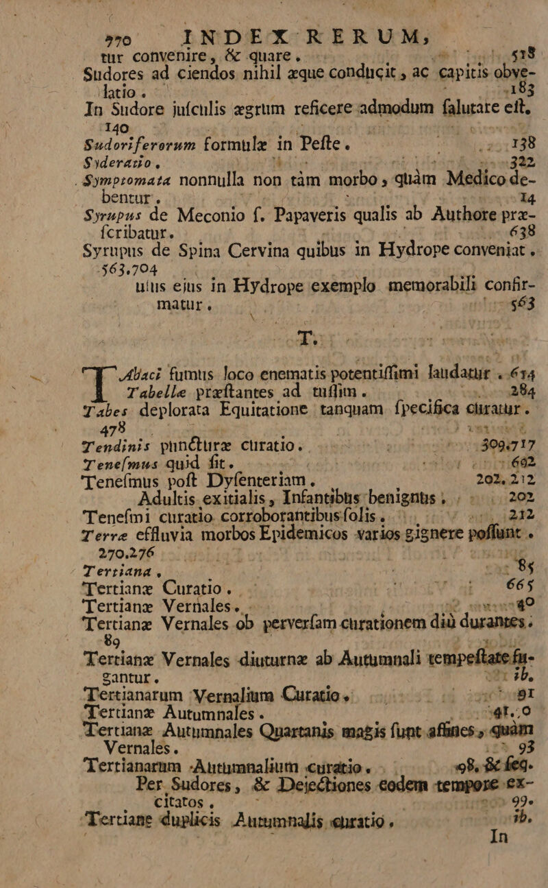 »70 INDEX KERUM, tur convenire, &amp; quare, -- 518 Sudores ad ciendos nihil zque conducit ; ac capitis E datio. - .183 In Sudore juículis zgrum reficere admodum Lodi ett, 140 ! Sudoviferorum formule i Tefle . Es m 138 $5derauo., 322 pum nonnulla mon tám morbo , ipee Midleode- entur, 14. Syrupus de Meconio f. Papaveris qualis ab Authore pra- Ícribatur. 638 Syrupus de Spina Cervina quibus i in Hydrope conveniat . 563,704 uius ejus in Hydrope exemplo memorabili confir- maür, 2863 abs j Aliaci fumtis. loco enematis potentiffimi laudatur . 634 Tabelle przítantes ad. tuffim . 284 ipi deplorata Equitatione | tanquam [pecifica curatur . 47 | vetu Tendinis puncture cüratio. esie 139917 17 Tene[(mus quid fit. E EELT cesis enr 'Tenefmus poft Dyfenteriam. 201,212 Adultis exitialis , Infantibus benignus , , «202 Teneími curatio. corroborantibus folis rA T Terre cffluvia morbos RO itg varios gignere poffunt . 270.276 Kl Terriana, ; i - $4 'rertiane Curatio. - V ai 665 'Tertiane Vernales. «49 | VEL Vernales ob. pervex(am chrationem dià durantes. Yeriaho Vernales diuturnz ab Autumnali vempeflaefs- gantur. ^b. Terianarum Wernalium Curatio; |. 007 8I 'Tertiane Autumnales . j4r..0 Trertianz Autymnales Quartanis ma£is funt affines. n Vernales. Tertianarnm -Antamnalium «curatio. . 8. PA Per. Sudores , &amp; Dejectiones fedem tees ex- : citatos . - 99. erüiane duplicis Antumnalis enratig , ib. In