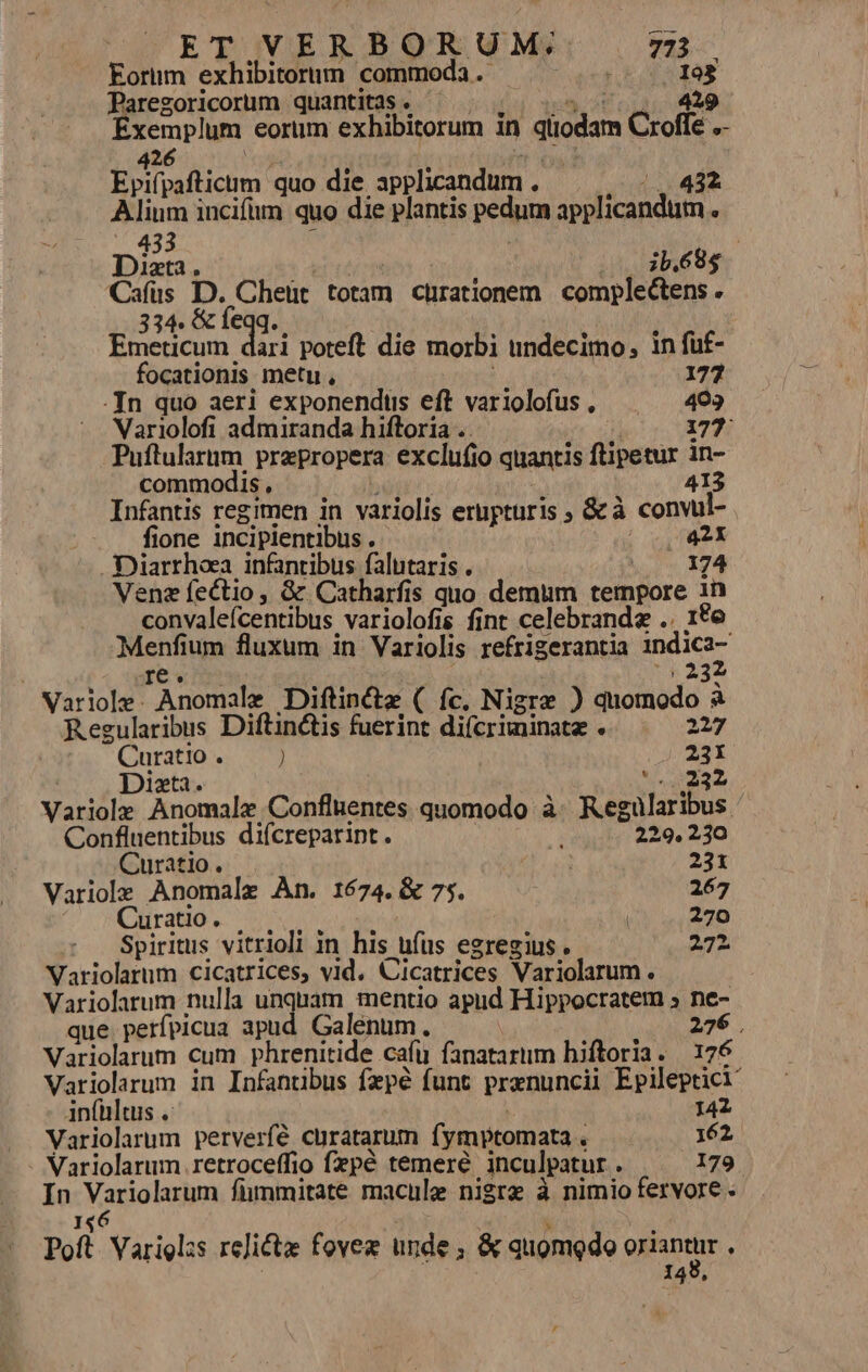 ET VERBORUM; 723 Eorum exhibitornm commoda .- SR EC Paregoricorum quantitas. ^ | , | 5, ^, 429 Exemplum eorum exhibitorum in qüodam Croffe .- 426 ross s Epifpaftictm quo die applicandum . (1432 Alium incifüm quo die plantis pedum applicandüutm . — 433 ; ! : Dixta. ( ib.68$ Cafüs Lun Cheüt totam chrationem complectens . 334. (€ 1€qq. : Emeticum dari poteft die morbi undecimo, in fuf- focationis metu , 177 -In quo aeri exponenduüs eft variolofus , 493 Variolofi admiranda hiftoria .. 177 Puftularnm prepropera exclufio quantis ftipetur in- commodis, J 413 Infantis regimen in variolis erupturis ; &amp;à convul- fione incipientibus . |o0421 .Diarrhea infantibus falutaris . ior 14 Vene fectio, &amp; Catharfis quo demum tempore 1n convaleícentibus variolofis fint celebrande .. 1te Menfium fluxum in Variolis refrigerantia indici- 16. (332 Varlole. Anomale Diftin&amp;te ( fc. Nigre ) quomodo à Regularibus Diftin&amp;tis fuerint difcriminatz . 227 Curatio . ) — Variole Anomale Confluentes quomodo à. Regularibus Confluentibus diícrepaript. pium 229. 230 Curatio. de pm Variole Anomale An. 1674. &amp; 75. : 267 ^; mOlrado s s eor Spiritus vitrioli in his ufus egregius. 272. Variolarum cicatrices, vid. Cicatrices Variolarum . | Variolarum nulla unquam mentio apud Hippocratem » ne- que. perfpicua apud Galenum. 276 Variolarum cum phrenitide cafu fanatariim hiftoria. 176. Variolarum in Infanübus fezpé funt prxnuncii Epileptici infültus .: c | | 142 Variolarum perverfé curatarum fymptomata . 162. - Variolarum .retroceffio fepé temeré inculpatur . 179 In Variolarum fümmitate macule nigre à nimio fervore 146 1 j Poft Varieglzs relicte fovez unde; &amp; quomodo oriantur : | 128,