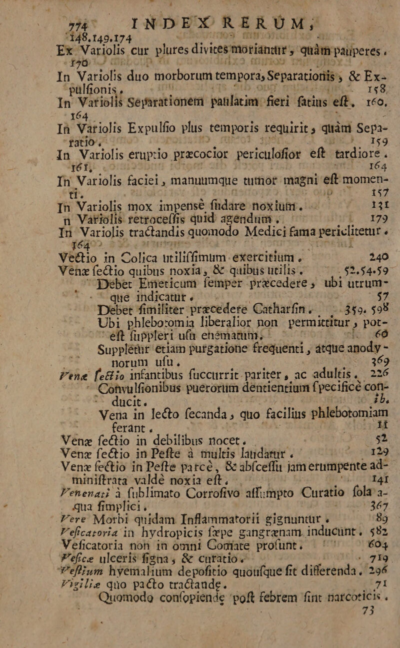 148.149.174 5 Bo Variolis cur plures divics morianate mim paiperes. t2à | In Variolis o morborum tempora, Searationi j&amp; Ex- -pülfionis 158, - Virioii Searationem patilacim: fieri fatius eft. 160, In Tit iolis Expulf 0 plus temporis requirit ; quini Sepa- ratio. . I$59 In Variolis erupzio pracocior periculaf ot eft. tatdiore ; qó6t, 164 In Variolis faciei, manuimque tumor magni eft momen- tt. , ip 157 In Variolis mox impense füdáre noxium. - 131 n Vatiolis retroce(fis quid; agendum . dhri 179 In Variolis tractandis quomodo Medici fama adc petia , Jé4 ^ | $i Vectio in Colica wtilifi mum exercitium , 240 Venzfectio quibus noxia, &amp; quibusutilis. — ^|. 52.54«59 Debet Emeticum femper przecedere; ubi utrum- que indicatur . $7 Debet fimiliter precedere Catharfin. — 349. $99 Ubi phleboromia liberalior non permittitur » pot- eft fupplert ufa ehématum., éó Supplé&amp;i etiam purgatione frequenti , dtque anody - norum ufu. 169 Pene fe&amp; io infantibus fuccurrit.pariter, ac adultis, | 226 Cohwulfionibus puerortim déntientium f pecificé | cofi- ducit. (b. Vena in lecto fecanda , quo facilins phtiotonuam ferant . ; H Véng fectio in debilibus nocet. e Venz fectio in Pefte à multis laudarur . 70129 Ven fectio in Pefte pai tcé, &amp; abíceffu jam erumpente ad- miniftrata valdé noxia eft. I4I Fenenazi à fublimato Cortrofivo affimpto Curatio folapa- . qua fimplici, 367 Fere Morbi quidam Inflammatorit gignuntür 89 Veficatoria in hydropicis fepe gangrenam, inducünt. $82 Veficatoria non 1n omni GComíate profunt, — '' 604 V'efce ulceris fi£na , &amp; curatio. | 719, efiam hyemalium depofitio quoufque fit diffetenda . 294 Virilie quo pacto tractaude. 71 Quomodo coníopiende oft febrem fint natcoticis . 73