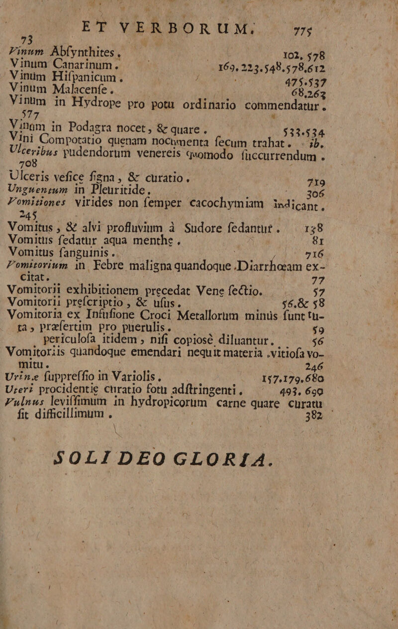 ^ XY ET VERBORUM; 5 Pinum. Abfynthites . 102, 578 Vinum Caparinum. 163, 223.549.578,612 Vinüm Hifpanicum. 7 475.537 Vinum Malacenfe . 68.262 Vinum in Hydrope pro potu ordinario commendatur . 277 y Vinam in Podagra nocet, &amp; quare . $33.534 Ini Compotatio quenam noCimenta fecum trahat. . jb. Ulceribus pudendorum venereis quomodo fuccurrendum . 708 | : Ulceris vefice figna , &amp; curatio. 719 Unguen;m in Pleuriide. ——.— : 5.306 Pomitiones virides non femper cacochymiam iedicant, * A45 * [3 . Vomitus , &amp; alvi profluvium à Sudore fedantu? . — 138 Vomitiis fedattur aqua menthe . CURE Vomitus fanguinis . Ju 716 Pomitorium in. Febre maligna quandoque Diarrheram ex- citat. Budd 77 Vomitorii exhibitionem precedat Vene fectio. $7 Vomitorii prefcriptio , &amp; ufus. . 0 $6.&amp; $8 Vomitoria ex Infufione Croci Metallorim minus funt tu- ta, praefertim pro puerulis. — — $9 periculofa itidem ; nifi copiosé diluantur. ipo HM Vomitoriis quandoque emendari nequit materia .vitiofa vo- mitu. M heh 246 Urin.e fuppreffio in Variolis. — à 157.179.680 Ureri procidentie curatio fotii adftringenti , 493. 690 Fulnus leviffimim in hydropicorum | carne quare tras fit difficillimum , | : 32 I N SOLIDEO GLORIA.