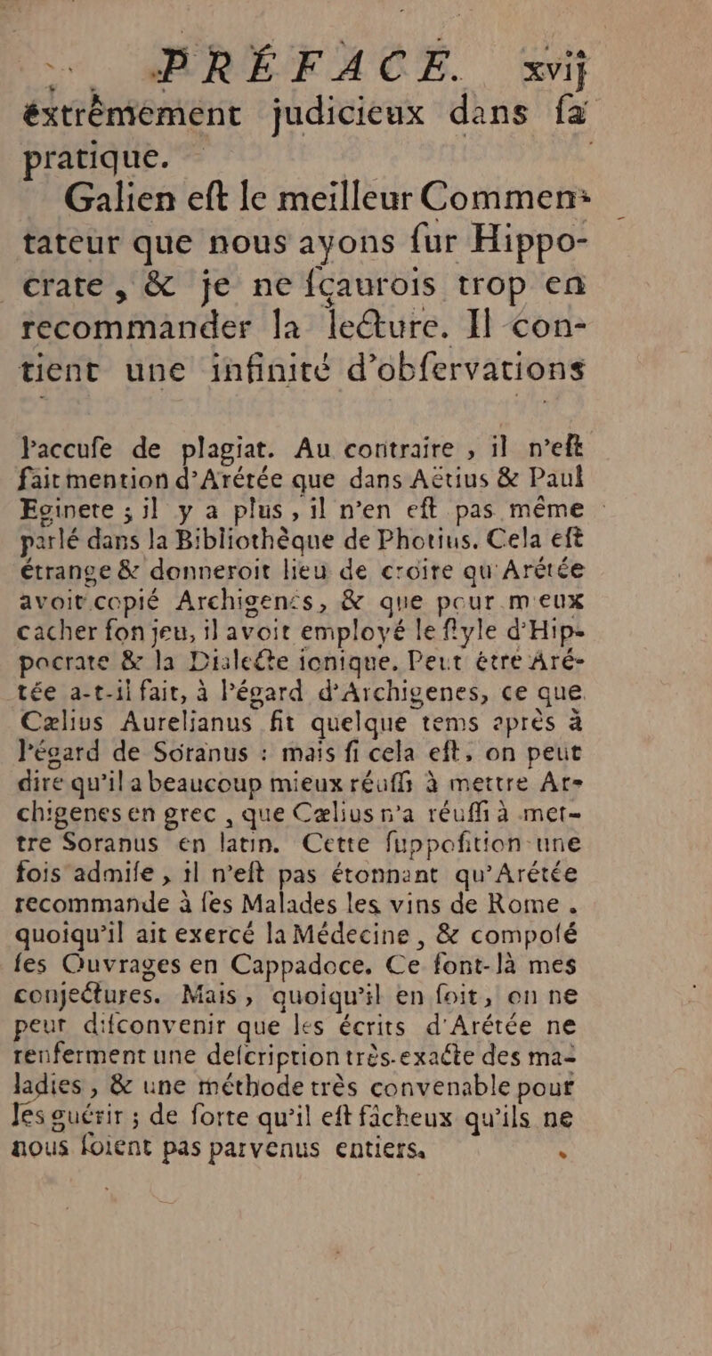 ss MARÉFACE., xvif éxtrémement judicieux dans fa pratique. ; Galien eft le meilleur Commen: tateur que nous ayons fur Hippo- crate, &amp; je ne fçaurois trop en recommander la leéture. Il con- tient une infinité d’obfervations Paccufe de plagiat. Au contraire , il n’eft faitmention d’Arétée que dans Aëtius &amp; Paul Evinete ; il y a plus, il n’en eft pas même parlé dans la Bibliothèque de Photius. Cela eft étrange &amp; donneroit lieu de croire qu'Arètée avoir copié Archigen£s, &amp; que pour meux cacher fon jeu, il avoit employé le flyle d'Hip- pacrate &amp; la Dialeéte ionique. Peut étre Aré- tée a-t-1i fair, à Pépard d’Archigenes, ce que Cælus Aureljanus fit quelque tems après à lécard de Soranus : mais fi cela eft, on peut dire qu'il a beaucoup mieux réuffs à mettre Ar- chigenes en grec , que Cælius n'a réuffi à met- tre Soranus en latin. Cette fuppoñtion une fois admile , 1l n’eft pas étonnant qu’Arétée recommande à {es Malades les vins de Rome. quoiqu'il ait exercé la Médecine , &amp; compolé fes Quvrages en Cappadoce. Ce font-là mes conjeëtures. Mais, quoiqu'il en foit, on ne peur difconvenir que les écrits d'Arétée ne renferment une defcriprion très-exate des ma- ladies , &amp; une méthode très convenable pour Jes guérir ; de forte qu’il eft ficheux qu’ils ne aous foient pas parvenus entiers ,