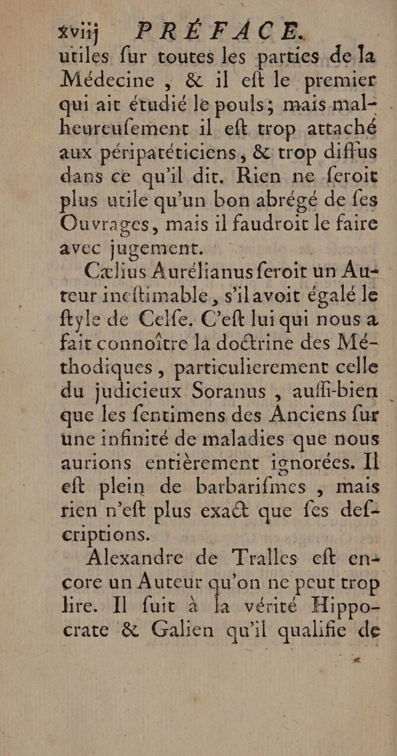 xvij PRÉFACE. utiles fur toutes les parties de la Médecine ,; &amp; il eft le premier qui ait étudié le pouls; mais mal- . heureufement il eft trop attaché aux péripatéticiens, &amp;: trop diffus dans ce qu'il dit. Rien ne feroit plus utile qu'un bon abrégé de fes Ouvrages, mais il faudroit le faire avec jugement. Cxlius Aurélianus feroit un Au teur incftimable, s'ilavoit égalé le ftyle de Celfe. C’eft lui qui nous a fait connoître la doétrine des Mé- thodiques , particulierement celle du judicieux Soranus , auffi-bien | que les fentimens des Anciens fur une infinité de maladies que nous aurions entièrement ignorées. Il eft plein de barbarifmes ; mais rien n’eft plus exat que fes def- criptions. Alexandre de Tralles eft en: core un Auteur qu'on ne peut trop lire. Il fuit à la vérité Hippo- crate &amp; Galien qu'il qualifie de #