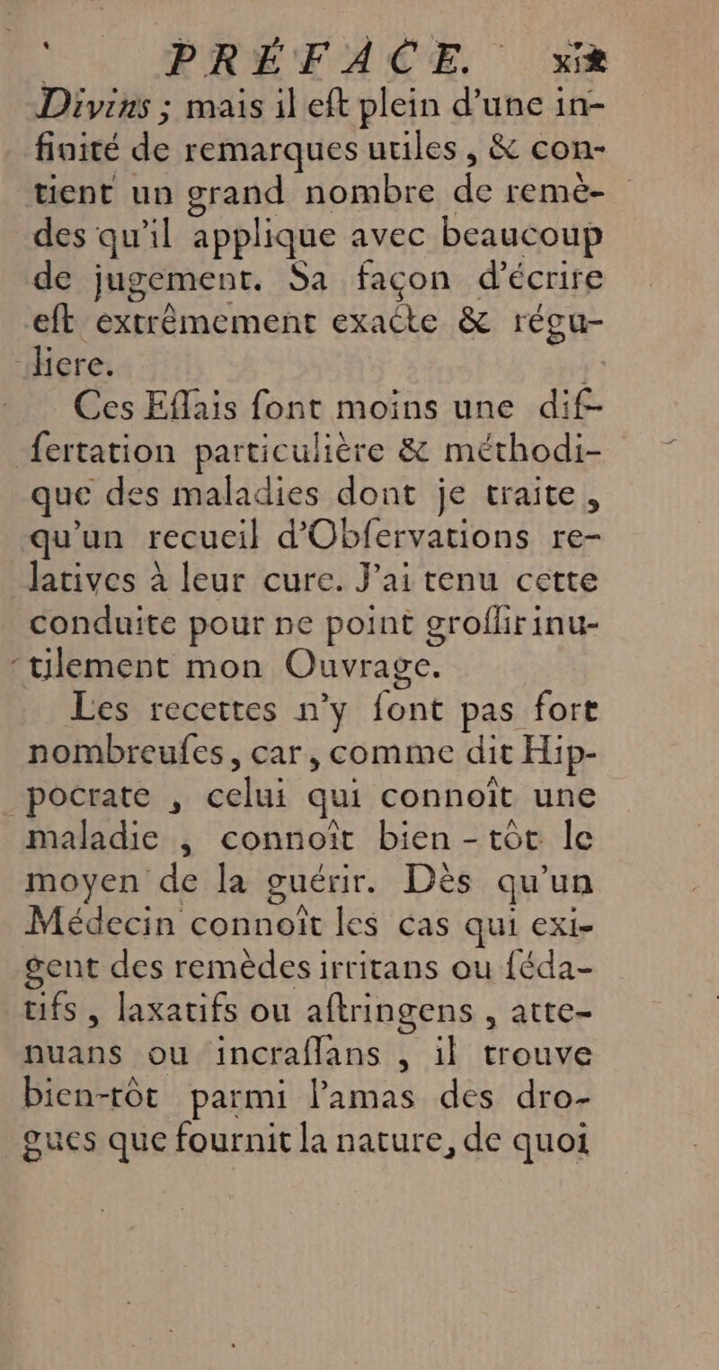 Divias ; mais il eft plein d’une in- finité de remarques utiles, &amp; con- tient un grand nombre de remë- des qu'il applique avec beaucoup de jugement. Sa façon d'écrire eft extrèmement exacte &amp; régu- “diere. Ces Eflais font moins une dif- fertation particulière &amp; méthodi- que des maladies dont je traite, qu'un recueil d'Obfervations re- Jatives à leur cure. J'ai tenu cette conduite pour ne point grofhrinu- ‘tilement mon Ouvrage. Les recettes n’y font pas fort nombreufes, car, comme dit Hip- _pocrate , celui qui connoît une maladie , connoît bien - tôt le moyen de la guérir. Dès qu'un Médecin connoît les cas qui exi- gent des remèdes irritans ou {éda- tifs , laxatifs ou aftringens , atte- nuans ou incraflans , il trouve bien-tôt parmi l’'amas des dro- _gues que fournit la nature, de quoi