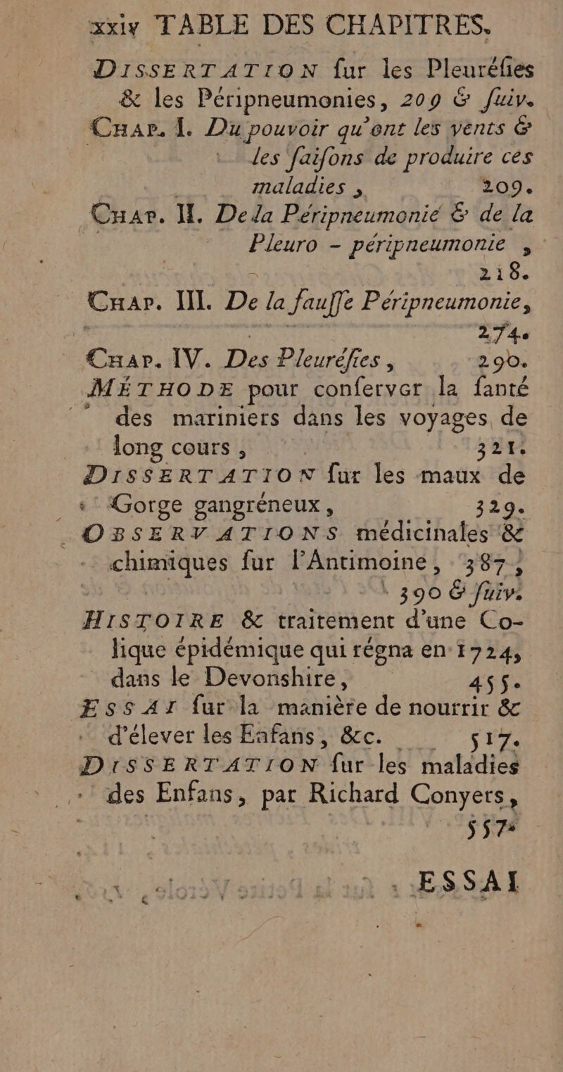 xxiy TABLE DES CHAPITRES, DISSERTATION fur les Pleurélies &amp; les Péripneumonies, 209 &amp; fuiv. Car. L Du pouvoir qu’ent les vents &amp; des faifons de produire ces maladies , 209. CHar. IL. De la Péripneumonié &amp; de la Pleuro - péripneumonie , 218. Cran. NI. De la Jaufe Péripneumonie, 274 Car. IV. Des Pleurèfies , 290. MÉTHODE pour conferver la fanté © des mariniers dans les voyages de long cours , 321. DisSERTATION [ur les maux de Gorge gangréneux, 329. . OBSERVATIONS médicinales &amp; ar fur F Antimoine , 387; ŒEs: &amp; fuiv. HISTOIRE &amp; traitement d’une Co- lique épidémique qui régna en 1724, dans le Devonshire, 455. EssAr fur l1 manière de nourrir &amp; d'élever les Fafans sc. sry. DiSSERTATION fur les maladies des Enfans, par Richard Conyers , | S57+ . ESSAI