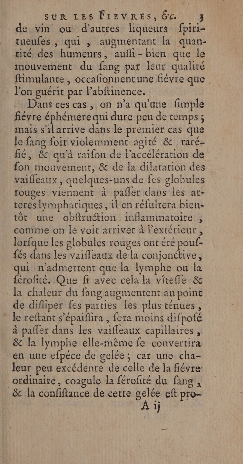 de vin ou d’autres liqueurs fpiri- tueufes , qui , augmentant la quan- tité des humeurs, aufli- bien que le mouvement du fang par leur qualité ftimulante , occafionnentune fiévre que | : lon guérit par Pabftinence. Dans ces cas, on n’a qu’une fimple fiévre éphémere qui dure peu de temps ; mais s’il arrive dans le premier cas que Je fang foit violemment agité &amp; raré- fé, &amp; qu'à raifon de lPaccelération de fon mouvement, &amp; de la dilatation des vaifleaux , quelques-uns de fes globules rouges viennent à pañler dans les ar- reres lymphatiques, il en réfultera bien- tot une obitruction inflammatoire , comme on le voit arriver à l'extérieur, Jorfque les globules rouges ont été pouf- fés dans les vaiffeaux de la conjonctive, qui n’admettent que la lymphe ou la férofité. Que ff avec cela la vielle &amp; la chaleur du fang augmentent au point de difliper fes parties les plusténues, le reftant s'épaiilira , fera moins difpofé à pafler dans les vaifleaux capillaires, &amp; la lymphe elle-même fe convertira en une efpéce de gelée; car une cha- leur peu excédente de celle de la fiévre ordinaire, coagule la férofité du fang , _&amp; la confiftance de cette gelée eft pro-