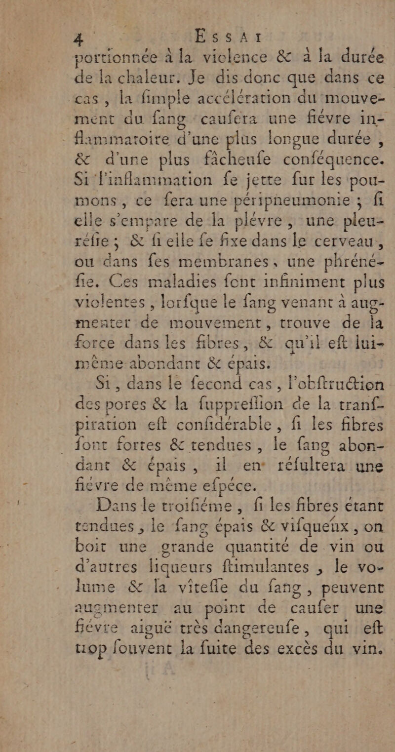 portionnée à la violence &amp; à la durée de la chaleur. Je dis donc que dans ce cas , la fimple accélération du mouve- ment du fang ‘caufera une fiévre in- - flammatoire d’une plus longue durée , &amp; d'une plus fächeufe conféquence. Si linflamimation fe jette fur les pou- mons, ce fera une péripheumonie ; fi elle s'empare de la plévre ,; une pleu- réfre ; &amp; fieile fe fixe dans le cerveau, ou dans fes membranes, une phréne- fie. Ces maladies font infiniment plus violentes , lorfque le fang venant à aug- menter de mouvement, trouve de Îa force dans les fibres, &amp; qu'il eft jui- méme-abondant &amp; épais, S1, dans le fecond cas, l’obftru@ion des pores &amp; la fuppreflion de la tranf- pirauion eft confdérable, fi les fibres font fortes &amp; tendues, le fang abon- dant &amp; épais, 1l en réfulrera une fievre de méme efpéce. | Dans le troifiéme, fi les fibres etant tendues , le fans épais &amp; vifquenx , on boit une grande quantité de vin ou d’autres liqueurs ftimulantes , le vo- lume &amp; [a vitefie du fang, peuvent augmenter au point de caufer une févre aiguë très dangereufe, qui eft 19p fouvent la fuite des excès du vin.