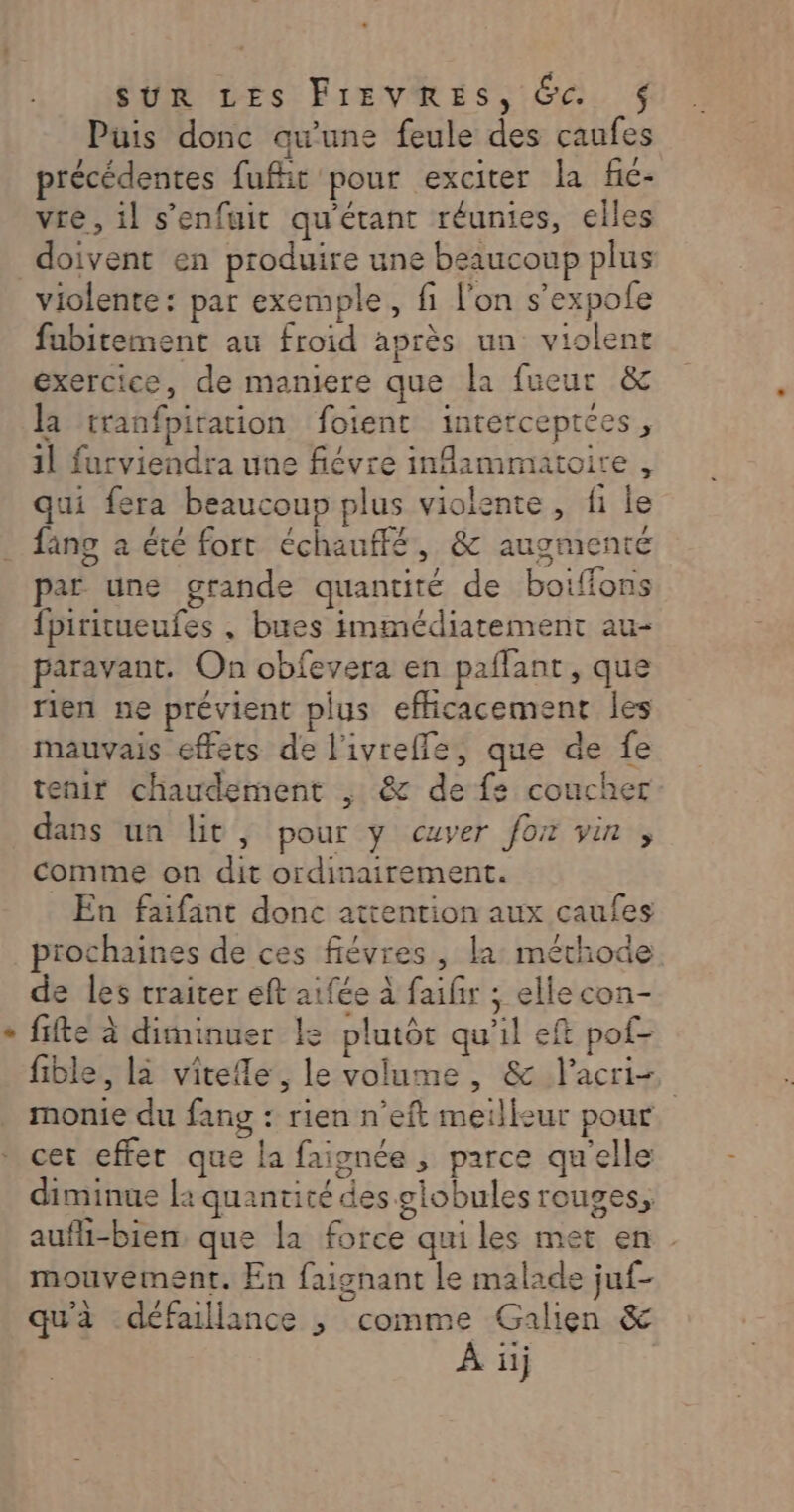 Puis donc qu'une feule des caufes précédentes fufit pour exciter la fic- vre, il s'enfuit qu'étant réunies, elles doivent en produire une beaucoup plus violente: par exemple, fi l'on s’expole fubitement au froid après un violent exercice, de maniere que la fueur &amp; la tranfpiration foient interceptces, 1l furviendra une fiévre inflammatoire, qui fera beaucoup plus violente, fi le fang a été fort échauffé, &amp; augmenté par une grande quantité de boiffons fpiritueufes , bues immédiatement au- paravant. On obfevera en paflant, que rien ne prévient plus eflicacement les mauvais effets de l'ivreffe, que de fe tenir chaudement , &amp; de fe coucher dans un lit, pour y cuver fox vin , comme on dit ordinairement. En faifant donc attention aux caufes prochaines de ces fiévres , la: méthode de les traiter eft aifée à faifir ; elle con- fifte à diminuer le plutôt qu'il eft pof- fible, la vitefle, le volume, &amp; lacri- monie du fang : rien n’eft meilleur pour. * cet effer que la faignée , parce qu'elle diminue la quantité des globules rouges, aufhi-bien, que la force quiles met en mouvement. En faignant le malade juf- qu'à défaillance ; comme Galien &amp;
