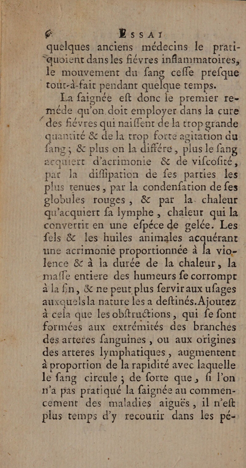 en ai Chr rss NT + quelques anciens médecins le prati- “quoient dans les fiévres inflammatoires, le mouvement du fang ceffe prefque _ tout-d-fait pendant quelque temps. La faignée eft donc le premier re- _méde qu'on. doit employer dans la cure * des fiévres qui naiffent de la trop grande quantité &amp; de la trop forte agitation du fang ; &amp; plus on la différe, plus le fang acquiert d’acrimonie &amp; de vifcofité, par Ja difipation de fes parties les plus tenues, par la condenfation de fes globules rouges, &amp; par la. chaleur qu'acquiert fa lymphe , chaleur qui la convertit en une efpéce de gelée. Les fels &amp; les huiles animales acquérant une acrimonie proportionnée à la vio- Jence &amp; à la durée de la chaleur, la -malfe entiere des humeurs fe corrompt à la £n, &amp; ne peut plus ferviraux ufages auxquelsla nature les a deftinés.Ajoutez à cela que les obftruétions, qui fe font formées aux extrémités des branches des artetes fanguines , ou aux origines des arteres lymphatiques, augmentent à proportion de la rapidité avec laquelle le fang circule ; de forte que, fi l’on n’a pas pratiqué la faignée au commen- cement des maladies aiguës, il n’eft plus temps d'y recourir dans les pé-