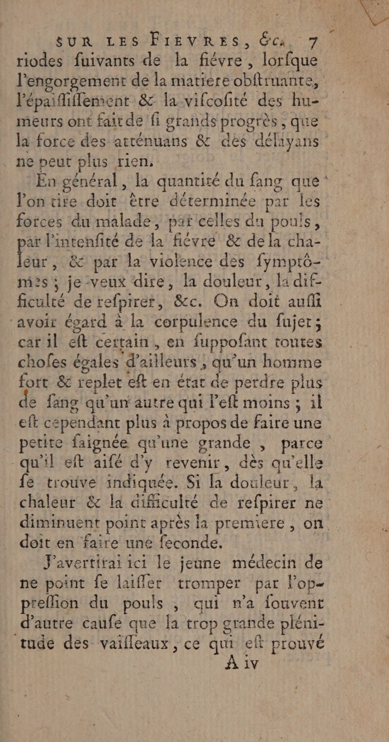 riodes fuivants de la fiévre , lorfque l'épaiiffement &amp; la-vifcofité des hu- : O la force des atténuans &amp; des déliyans ne peut plus rien, lontire doit être déterminée par les forces du malade, pat celles da pouls, ar l'intenfité de la fiévré &amp; dela cha- Far , &amp; par la violence des fymptô- miès ; je-veux dite, la douleur, la dif- ficulté de refpirer, &amp;c. On doit auf ‘avoit ésard à la corpulence du fujer; car il eft certain, en fuppofant toutes chofes égales d’ailleurs ; qu’un homme fort &amp; replet eft en état de perdre plus e fang qu'un autre qui left moins ; il eft cependant plus à propos de faire une petite faignée qu’une grande , parce qu'il eft aifé d'y revenir, dès qu'elle fé trouve indiquée. Si [a douleur, la chaleur &amp; la difäculté de refpirer ne doit en faire une feconde. J'avertirai ici le jeune médecin de ne point fe laiffer tromper par l’op- prefion du pouls , qui ma fouvent d'autre caufe que la trop grande pléni- tude des vailleaux , ce qui eft prouvé iv de