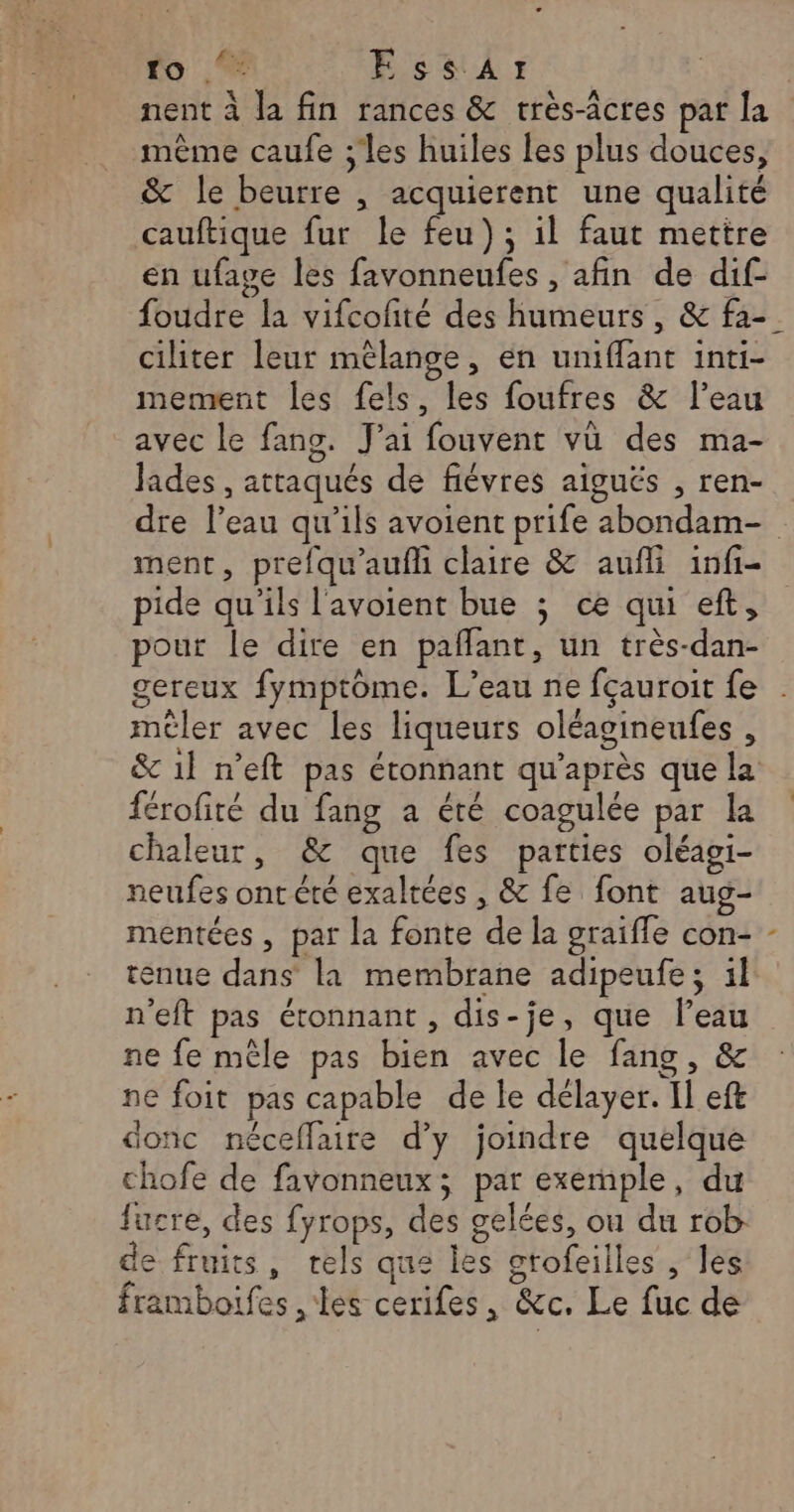 à A nent à la fin rances &amp; rrès-âcres par la même caufe ;'les huiles les plus douces, &amp; le beurre , acquierent une qualité cauftique fur le feu); il faut mettre en ufave les favonneufes , afin de dif- ciliter leur mélange, en umiffant inti- mement les fels, les foufres &amp; l’eau avec le fang. J'ai fouvent vü des ma- Jades , attaqués de fiévres aiguës , ren- dre l’eau qu'ils avoient prife abondam- ment, prefqu'aufli claire &amp; aufli infi- pide qu’ils l'avoient bue ; ce qui eft, pour le dire en paffant, un très-dan- gereux fymptome. L'eau ne fçauroit fe mêler avec les liqueurs oléagineufes , &amp; 1l n’eft pas étonnant qu'après que la férofité du fang a été coagulée par la chaleur, &amp; que fes parties oléagi- neufes ont été exaltées , &amp; fe font aug- mentées , par la fonte de la graiffe con- tenue dans là membrane adipeufe; 1l n'eft pas étonnant , dis-je, que l’eau ne fe mêle pas bien avec le fang, &amp; ne foit pas capable de le délayer. Il eft donc néceflaire d'y joindre quelque chofe de favonneux; par exemple, du fucre, des fyrops, des gelées, ou du rob- de fruits, tels que les gtofeilles , les framboifes , les cerifes, &amp;c. Le fuc de \