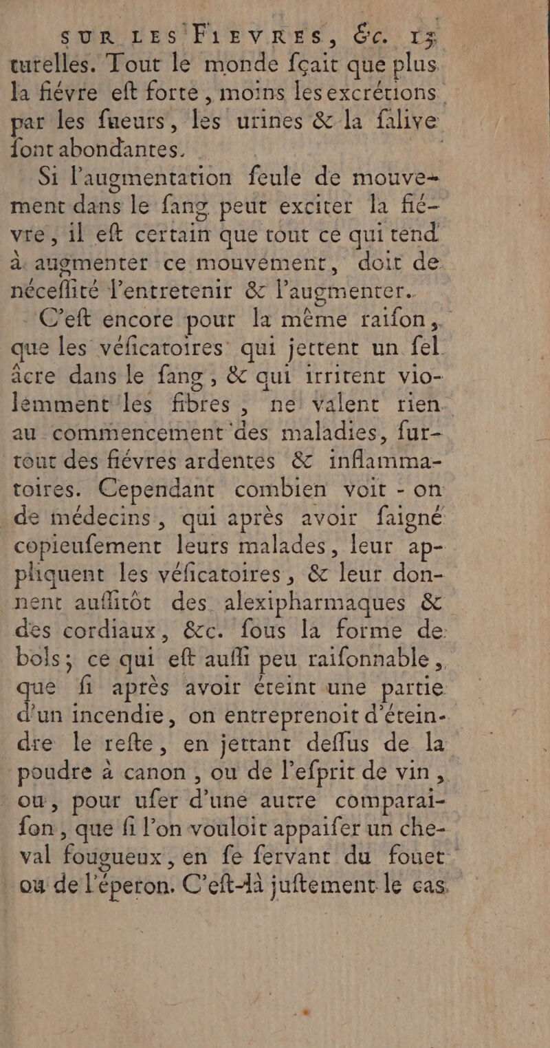 tutelles. Tout le monde fçait que plus la fiévre eft forte, moins lesexcrétions ar les fueurs, les urines &amp; la falive fontabondantes. _ Si l'augmentation feule de mouve- ment dans le fang peut exciter la fic- vre, il eft certain que tout ce quitend de augmenter ce mouvement, doit de néceflité l’entretenir &amp; l’augmenter. C’eft encore pour la même raifon,. que les véficatoires qui jettent un fel acre dans le fang , &amp; qui irritent vio- Jémment'les fibres, ne) valent rien. au commencement des maladies, fur- tour des fiévres ardentes &amp; inflamma- toires. Cependant combien voit - on : de médecins, qui après avoir faigné copieufement leurs malades, leur ap- pliquent les véficatoires, &amp; leur don- nent aufhitot des alexipharmaques &amp; des cordiaux, &amp;c. fous la forme de: bols; ce qui eft aufli peu raifonnable ., que fi après avoir éteint une partie d’un incendie, on entreprenoit d’étein- die le refte, en jettant deflus de la poudre à canon , ou de l’efprit de vin, : où, pour ufer d’une autre comparai- fon, que fi l’on vouloit appaifer un che- val fougueux , en fe fervant du fouet où de l'éperon. C’efti juftement le cas.