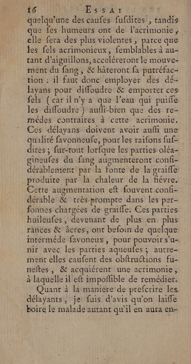 quelqu’une des caufes fufdites , tandis que fes humeurs ont de lacrimonie, elle fera des plus violentes, parce que les fels acrimonieux, femblables à au- tant d’aiguillons, acceléreront le mouve- ment du fang, &amp; hateront fa putréfac- ‘tion : il faut donc employer des dé- layans pour diffoudre &amp; emporter ces fels (cariln'y a que l’eau qui puifle les diffoudre } aufli-bren que des re- médes contraires à cette acrimonie. Ces délayans doivent avoir aufli une qualité favonneufe, pour les raifons fuf- dites ; fur-tout lorfque les parties oléa- gineufes du fang augmenteront confi- dérablement par la fonte de la graifle produite par la chaleur de la fiévre. Cette augmentation eft fouvent confi- dérable &amp; très-prompte dans les per- fonnes chargées de graifle. Ces parties huileufes, devenant de plus en plus rances &amp; àctes, ont befoin de quelque mterméde favoneux, pour pouvoir s’u- nir avec les parties aqueufes ; autre ment elles caufent des obftruétions fu- neftes , &amp; acquiérent une acrimonie. à laquelle il eft impoflible de remédier. Quant à la maniere de prefcrire les, délayants, je fuis d'avis qu'on laiffe boire le malade autant qu’il en aura en-