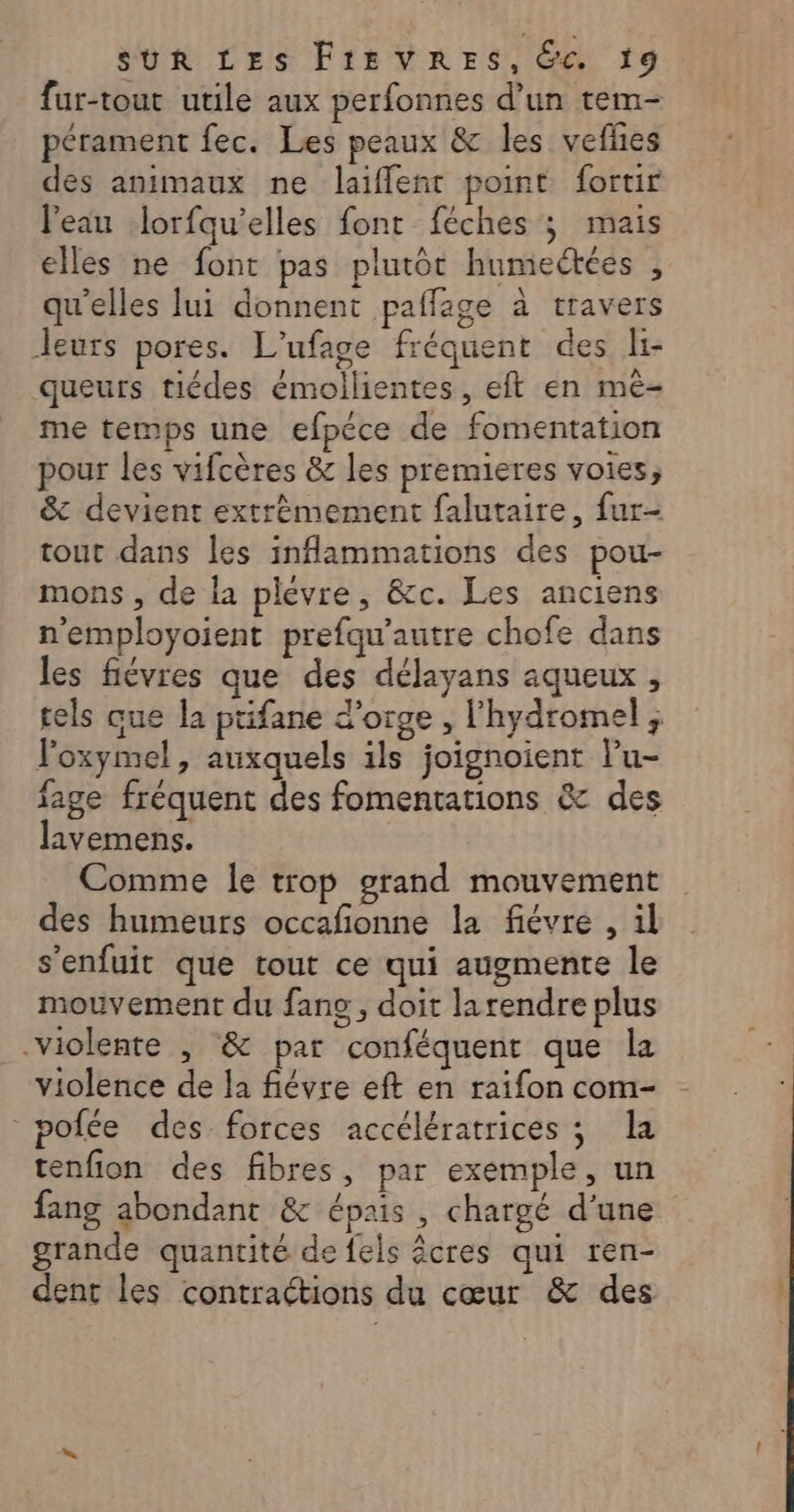 fur-tout utile aux perfonnes d’un tem- pérament fec. Les peaux &amp; les vefñes des animaux ne laiffleñt point fortir l'eau lorfqu'’elles font féches ; mais elles ne font pas plutôt humectées , qu'elles lui donnent pallage à travers leurs pores. L'ufage fréquent des li- queurs tiédes émollientes, eft en mè- me temps une efpéce de fomentation pour les vifcères &amp; les premieres voies, &amp; devient extrèmement falutaire, fur- tout dans les inflammations des pou- mons , de la plevre, &amp;c. Les anciens n'employoient prefqu'autre chofe dans les fiévres que des délayans aqueux , tels que la ptifane d'orge , l'hydromel ; l'oxymel, auxquels ils joignoient lu- fage fréquent des fomentations &amp; des lavemens. Comme le trop grand mouvement des humeurs occafionne la fiévre , il s'enfuit que tout ce qui augmente le mouvement du fang, doit larendre plus violente , &amp; par conféquent que la violence de la fiévre eft en raifon com- pofée des forces accélératrices ; la tenfion des fibres, par exemple, un fang abondant &amp; épais , chargé d’une grande quantité de fels êcres qui ren- dent les contractions du cœur &amp; des