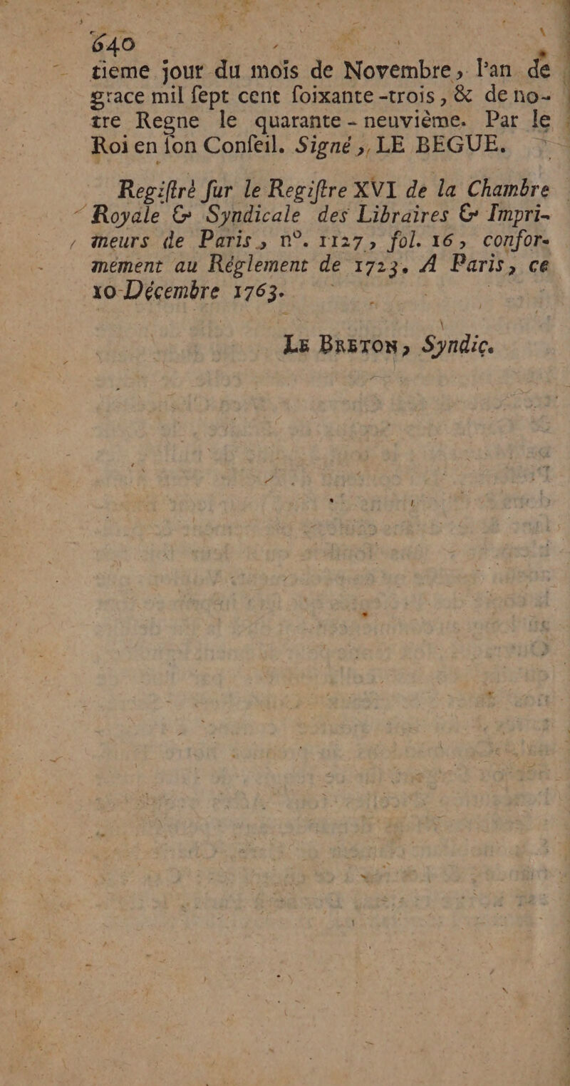 &amp;.” \ tieme jout du moïs de Novembre, Fan dé grace mil fept cent foixante -trois , &amp; de no- tre Regne le quarante - neuvième. Par le Roi en fon Confeil. Signé ;, LE BEGUE. meurs de Paris, n°. r1:7, fol. 16, confor- xO-Décembre 1763. Le Br&amp;ToN, Syndic.