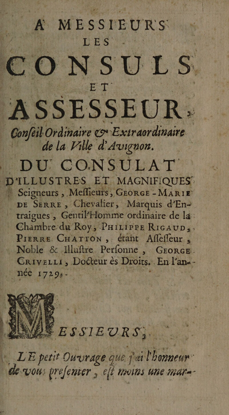 A MESSIEURS L'ES. CONSULS ASSESSEUR: | Go Ordinaire l'E RE Extraordinaire | de la lille d Avignon. ‘DU CONSULAT ans re ec ET. MAGNIFIQUES N Seigneurs , Meffieuts, Grorce - MARIE pe SERRE , Chevalier, Marquis d’En- | traïgues', Gentil Homme ordinaire de là : Chambre du Roy, Pairirre RicAuD;. Pierre CHATrOoN, étant Aflefleur , Noble &amp; Illuftre Perfonne , GEORGE. CRiIVELLI ; Dodteur € ès Droits. En l'a an« - r» \ 3: fs L LE petit Ouvrage que ja slbomneur: desvous prefenrer , Fi MAINS UNE da