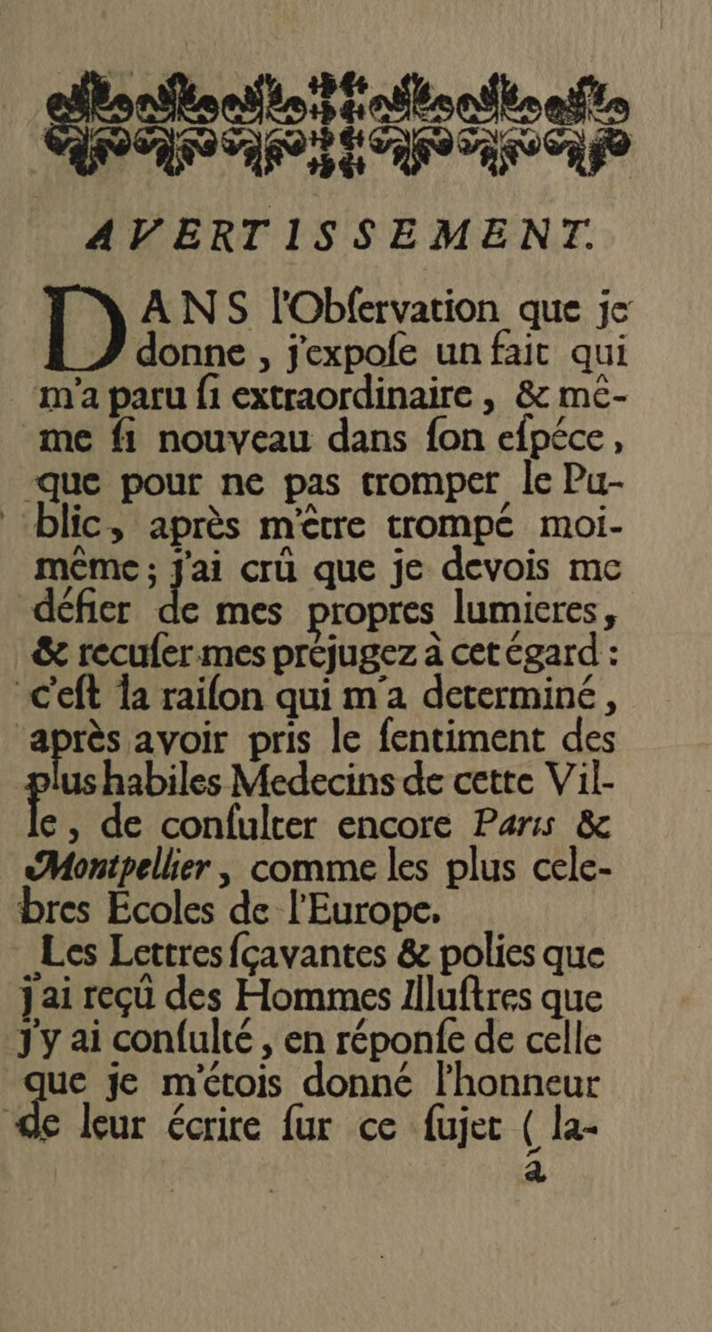 gssfoefatonthonte OEIL SET AVERTISSEMENT. A NS l'Obfervation que je donne , j'expofe un fait qui m'a paru f1 extraordinaire , & mc- me fi nouveau dans fon efpéce, -que pour ne pas tromper le Pu- ‘blic, après m'être trompé moi- même ; J'ai crü que je devois mc défier de mes propres lumieres, & recufermes préjugez à cet égard : C'eft {a raifon qui m'a determiné, ds avoir pris le fentiment des us habiles Medecins de cette Vil- e, de confulter encore Paris & «Montpellier, comme les plus cele- bres Écoles de l'Europe. Les Lettres fçavantes & polies que jai reçû des Hommes 1iluftres que J'y ai confulté , en réponfe de celle + je métois donné l'honneur e leur écrire fur ce fujet ( la- a