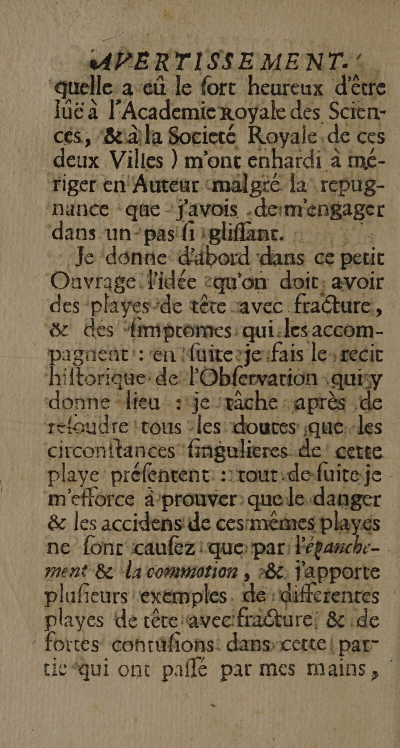 ÿ La wAPERTISSEMENT.*. “quelle. a -eû le fort heureux d'être luë à l'Academie royale des Scien- cés, 8e la Societé Royale.de ces deux Villes } m'ont enhardi à mé- riger en Auteur malgré la repug- ‘nance - que : favois .derméngager dans -un-pas fi igliffane. à Je donne: d'äbord dans ce petit Ouvrage. l'idée :qu'on doit; avoir des playes-de tête avec fracture, & des Aimpromes: qui:lesaccom- agnent': en fuiterjeifais le:récit k {torique: de lObfervarion :quisy donne “lieu :1je vache après de refoudre ‘tous ‘les doutes ;que:-les circonltances fingulieres de’ cette playe préfentent ::rout:defuiteje m'eflorce à'prouver: quele.danger & les accidens de cesmemes playés ne fonc caufez que par: lépanche- ment 8 lacommotion , »&; Yapporte plufeurs exemples. de:differenres playes de têreavecifracture! & de fortes conrüfions: dans-cette| par” cie qui ont paille par mes mains, Li