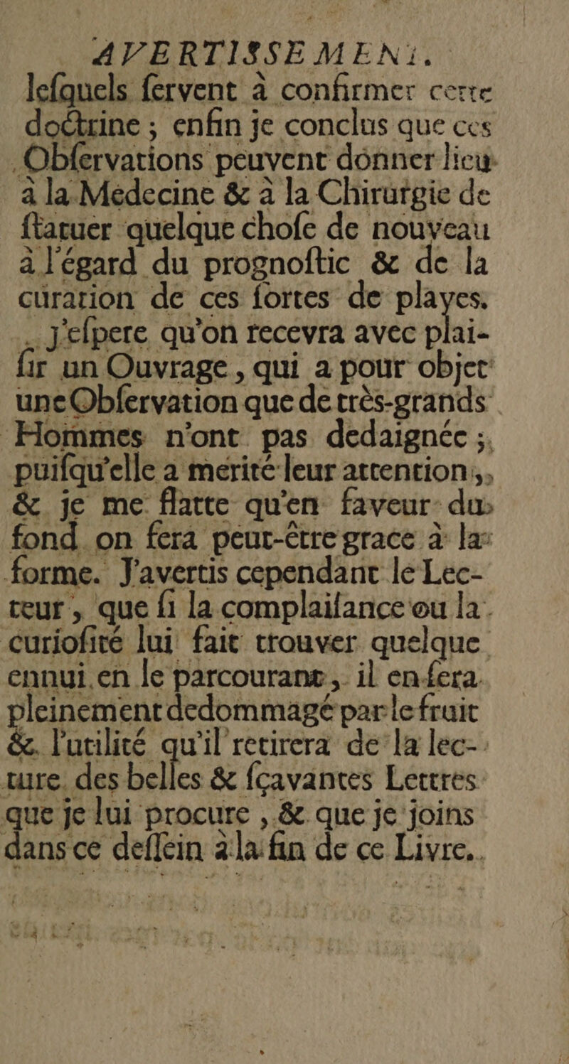AVERTISSEMEN:. lefquels fervent à confirmer CÈITE doctrine ; enfin je conclus que ces .Obfervations peuvent donner licw à la Médecine &amp; à la Chirurgie de ftaruer quelque chofe de nouveau à l'égard du prognoftic &amp; de la curation de ces fortes de playes. . J'elpere qu’on recevra avec son {ir un Ouvrage, qui a pour objet uncObfervation que de très-grands Hommes n'ont pas dedaignée ;. puifqu'elle a merité leur attention, &amp; je me flatte qu'en faveur du: fond. on fera peut-être grace à la: forme. J'avertis cependant le Lec- teur , que fi la complaifance ou la. Curiofiré lui fait trouver quelque ennui.en le parcourant, il enfera leinementdedommagé parle fruit &amp;. l'utilité qu'il retirera de’la lec- ture. des belles &amp; fçavantes Lettres que je lui procure ,.&amp; que je'joins dans ce deflein àlafin de ce Livre. vi ;