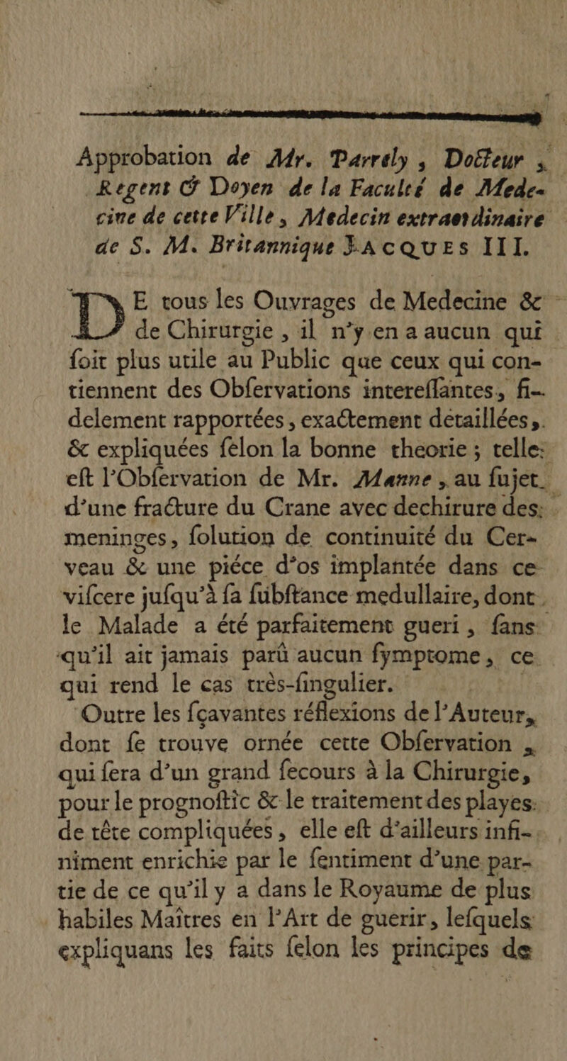 Approbation de Mr. Parrely, Doëfeur | Regent @ Doyen de la Faculté de Mede- cine de cette Ville, Medecin extraordinaire de S. M. Britannique JACQUES III. ; E tous les Ouvrages de Medecine & de Chirurgie , il n’y.en a aucun qui foit plus utile au Public que ceux qui con- tiennent des Obfervations intereflantes., f- delement rapportées , exactement détaillées, & expliquées felon la bonne theorie ; telle: eft l'Obfervation de Mr. Manne , au fujet. d’une fracture du Crane avec dechirure des: meninges, folution de continuité du Cer- veau & une piéce d’os implantée dans ce vifcere jufqu’à fa fubftance medullaire, dont. le Malade a été parfaitement gueri, fans qu'il ait jamais parû aucun fymptome, ce. qui rend le cas très-fingulier. | Outre les fçavantes réflexions de l’Auteur, dont fe trouve ornée cette Obfervation qui fera d’un grand fecours à la Chirurgie, pour le prognoftic & le traitement des playes: de rête compliquées, elle eft d’ailleurs inf. niment enrichie par le fentiment d’une par- tie de ce qu’il y a dans le Royaume de plus habiles Maîtres en l'Art de guerir, lefquels: expliquans les faits {elon les principes de