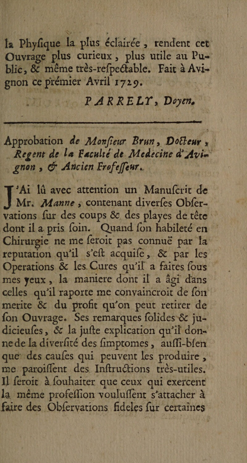 la Phyfque la plus éclairée , rendent cet Ouvrage plus curieux, plus utile au Pu+ blic, &amp; même très-refpeétable, Fait à Avi gnon Ce prémier Avril 1729. PARRELT;, Doyrm, # + Approbation de Monfieur Brun, Dotteur ; | Regent de la Faculté de. Medecine d'Avis gnon , © Ancien Frofeffeur. *Ai 1 avec attention un Manufcrit de Mr. Manne ; contenant diverfes Obfer- vations fur des coups &amp; des playes de tête dont il a pris foin. Quand fon habileté en Chirurgie ne me feroit pas connuë par la réputation qu'il s’eft acquife, &amp; par les Operations &amp; les Cures qu'il a faires fous mes yeux, la maniere dont il a âgi dans celles qu'il raporte me convaincroit de fon merite &amp; du profit qu’on peut retirer de fon Ouvrage. Ses remarques folides-&amp; ju- dicieufes, &amp; la jufte explication qu’il don nede la diverfité des fimptomes, auffi-bfen quedes caufes qui peuvent les produire , me paroiflent des Inftructions très-utiles. Il feroit à fouhaïter que ceux qui exercent la même profeflion vouluflent s’attacher à faire des Obfervations fideles fur certaines