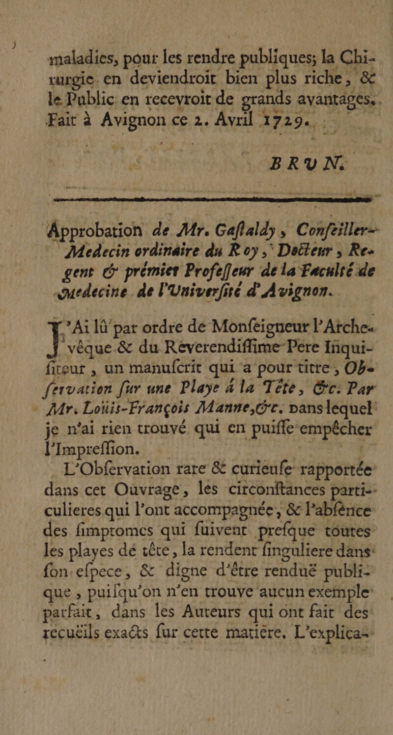 maladies, pour les rendre publiques; la Chi- rurgie. en deviendroit bien plus riche, & le Public en recevroit de grands avantages. . Fair à Avignon ce 2. Avril 1729. BRUN RÉ mit or Approbation de Mr. Gaflaldy, Conftiller- Medecin ordinaire du R 0, Docteur ; Re- gent &' prémiet Profefleur de la Faculté de ouedecine de l'Univerfité d'Avignon. Ai là par ordre de Monfeigneur l’Atche. Fhéue & du Réverendiflime- Pere Iñqui- fieur , un manufcrit qui a pour titre, Ok fervation [ur une Playe 4 la Téte, Œc: Par Mr: Loïis-François Manne,Gr. vanslequel: je n'ai rien trouvé qui en puiffe empêcher Flmpreffion. Le à L'Obfervation rare & curicufe rapportée dans cet Ouvrage, les circonftänces parti-- culieres qui l’ont accompagnée, & l’ablérice des fimptomcs qui fuivent prefque toutes les playes dé tête, la rendent finguliere dans: fon:efpece, & digne d’être renduë publi: que ; puifqu’on n’en trouve aucun exefnple parfait, dans les Auteurs qui ont fait des recuëils exaéts fur cette matière. L'explicas