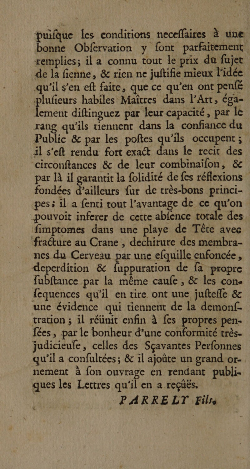 puifque les conditions neceflaires à une Pa Obfervation y font parfaitement remplies; il a connu tout le prix du fujet de la fienne, &amp; rien ne juftifie mieux l’idée qu'il s'en eft faire, que ce qu’en ont penfé plufieurs habiles Maîtres dans l'Art, éga- lement diftinguez par leur capacité, par le rang qu'ils tiennent dans la confiance du Public &amp; par les poftes qu'ils occupent ; il s’eft rendu fort exact dans le recit des circonftances &amp; de leur combinaïfon, &amp; par là il garantit la folidité de fes réflexions fondées d’ailleurs fur de très-bons princi- pes à il a fenti tout l’avantage de ce qu’on -pouvoit inferer de cette abfence totale des fimptomes dans une playe de Tête avec fracture au Crane , dechirure des membra- nes du Cerveau par une efquille enfoncée, deperdition &amp; fuppuration de fa propre fubftance par la même caule , &amp; les con. {equences qu'il en tire ont une juftefle &amp; une évidence qui tiennent de la demonf- tration ; il réünit enfin à fes propres pen- fées , par le bonheur d’une conformité très. judicieufe, celles des Sçavantes Perfonnes qu’il a confultées; &amp; il ajoûte un grand-or- nement à fon ouvrage en rendant publi ques les Lettres qu'il en a reçüëés. PARRE LT Fils