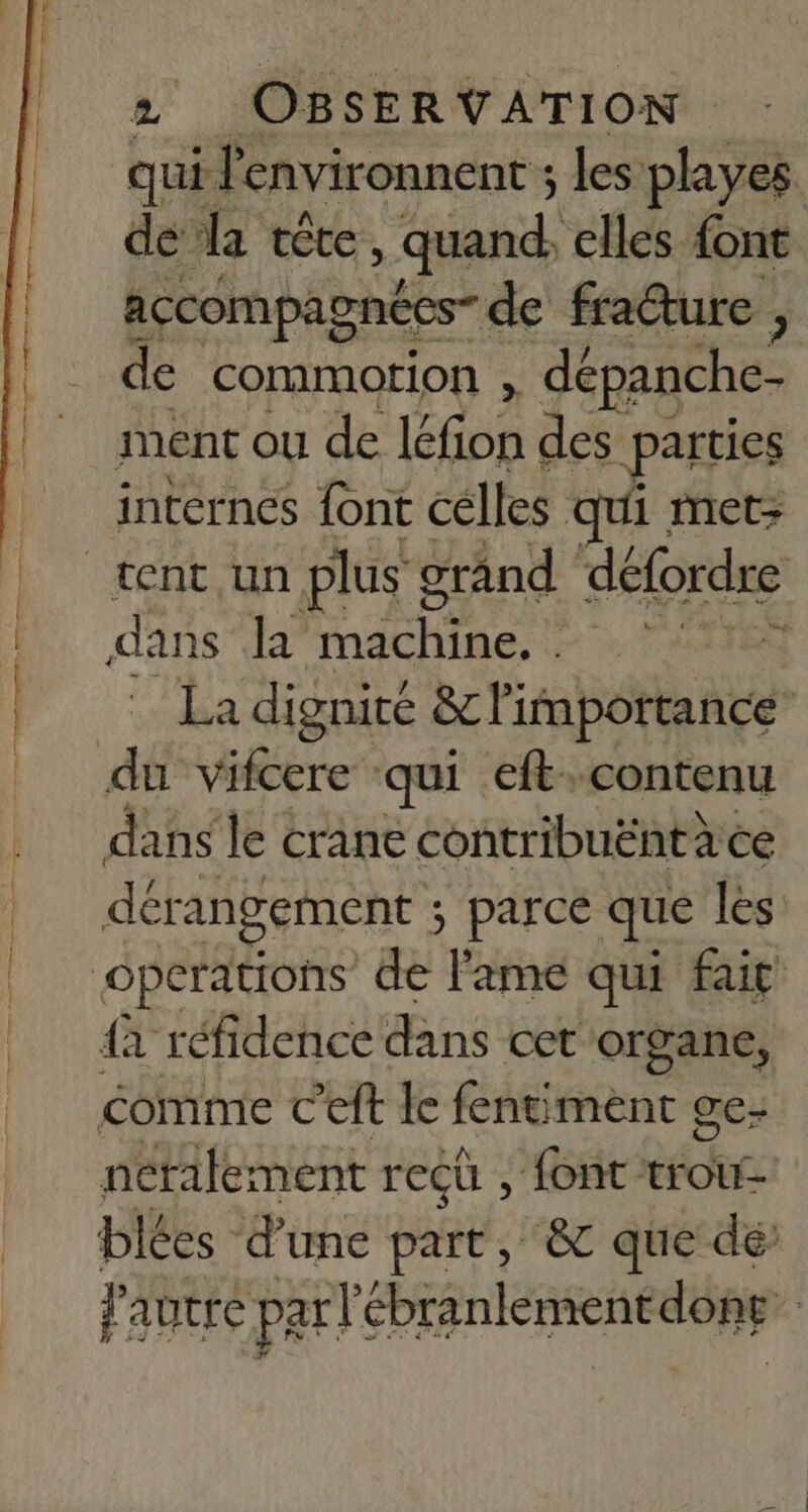DR Lu 2 OBSERVATION | qui l'environnent ; les playes. de la tête, quand, elles. font accCOMPAS pnécs- de frature 3 de commotrion , dépanche- ment ou de Éne des parties internes font celles qui met> ge dans la machine. . La dignité &amp;c l'importance | dérangement ; parce que les {à réfidence dans cet organe, éomme € eft le fentiment ge- nérailement reçü , font trou blées d’une part, &amp; que dé l'autre parl'ébranlementdong