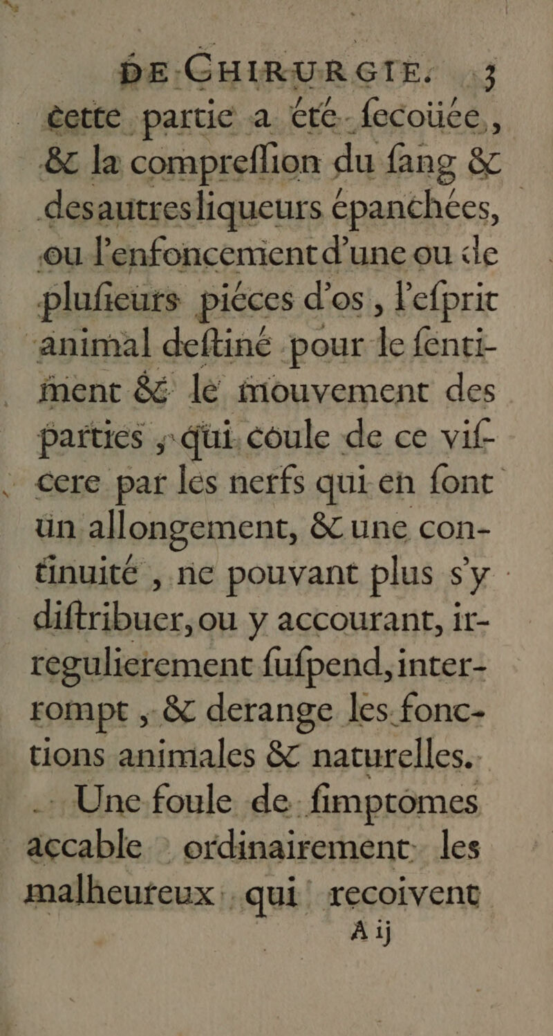 êette partie a €te-fecoüce,, &amp; la compreflion du fang &amp; desautres liqueurs épanchces, ou ? ‘enfoncemient d’ une ou le pluficurs piéces d'os. » lefprit ‘animal deftiné pour à {enti- ent &amp; le Mouvement des parties , Qui. coule de ce vif _cere par les nerfs qui-en font ün allongement, &amp; une con- tinuité , ne pouvant plus Sy diftribuer, OU y accourant, it- regulierement fufpend,inter- rompt ,.&amp; derange les fonc- tions animales &amp; naturelles. .… Une foule de. fimptomes _açcable : ordinairement. les malheureux: qui! recoivent À 1j