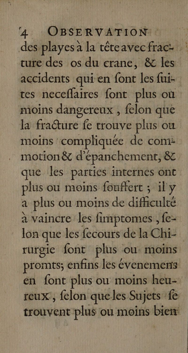 des playes à la téteavecfrac. ture des os du crane, &amp; les accidents qui en font les fui- | ces neceflaires font plus où moins dangereux , felon que la fracture fe trouve plus ou moins compliquée de com: motion &amp; d’epanchement, 8 que les parties internes ont plus ou moins fouftert ; il y à plus ou moins de difhculté à vaincre les fimptomes , fe- lon que les fecours de la Chi- rurgie font plus ou. moins promts; enfins les évenements én font plus ou moins heu- reux , felon queles Sujets {e trouvent c plus ou moins bien: