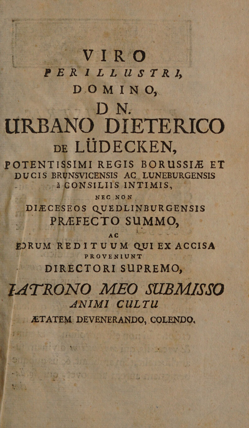 E aae FE RWLEUSTRI DOMINO, j c DON; URBANO DIETERICO p; LÜDECKEN, POTENTISSIMI REGIS BORUSSLE ET |. DUCIS E NSVICENSIS AC, LUNEBURGENSIS ONSILIIS INTIMIS, j j NEC NON ' /;DIECESEOS QUEDLINBURGENSIS ! PRAFECTO SUMMO, AC EXRUM REDITUUM QUI EX ACCISA PROVENIUNT DIRECTORI SUPREMO, 44 TRONO MEO SUBMISSO ANIM I CULTU | ETATEM. DEVENERANDO, COLENDO.