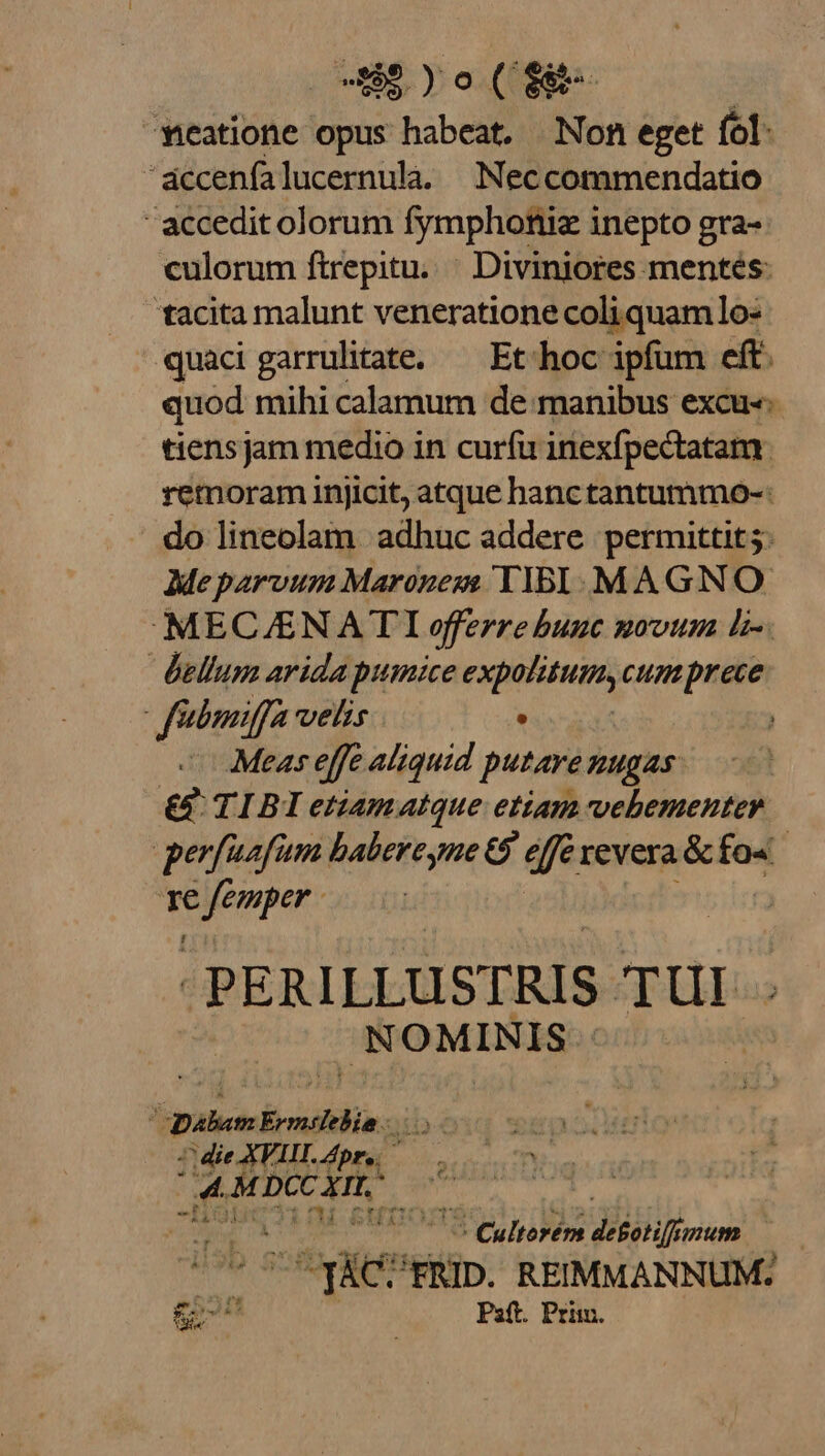 US )o(eE meatione opus habeat. Non eget fol. 'áccenfalucernulà. Neccommendatio  accedit olorum fymphoniiz inepto gra- culorum ftrepitu..— Divinjores mentés: tacita malunt veneratione coliquamlo- quacigarrulitate. — Et hoc ipfum eft. quod mihi calamum de manibus excu-«- tiensjam medio in curfu inexfpectatam. remoram injicit, atque hanc tantummo-: do lineolam adhuc addere permittit 5. Meparvum Marozeze TIBI. MAGNO MEC/ENATI efferre bunc mvoum L-. bellum arida pumice expolitum, cumprece faboniffa velis . Meas effe aliquid putare nugas: &amp; TIBI etiamatque etiam vehementer perfaafum babereyne 69 efe revera &amp; fo« » oui -PERILLUSTRIS sp UE | NOMINIS E D Mich brmsielin 7 die XVII Apr, ; aft M DCc CIL. ^ | [T MC PHEUDORSS E is detotiff UM, -T&amp;c? 'FRID. REIMMANNUM. £o | Paft. Prim.