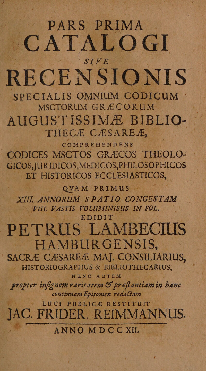 PARS PRIMA. -CATALOGI RECENSIONIS- SPECIALIS OMNIUM CODICUM - MSCTORUM GR/JECORUM:- | WI AUGUSTISSIMJE BIBLIO- ^ . THECE CAESAREJE, | j | COMPREHENDENS . | CODICES MSCTOS GR/ECOS THEOLO- GICOS,JURIDICOS, MEDICOS, PHILOSOPHICOS | ET HISTORICOS ECCLESIASTICOS, | QVAM PRIMUS. XI ANNORUM SPATIO dor FII VASTIS VOLUMINIBHS IN FOL. EDIDIT . PETRUS LAMBECIUS HAMBURGENSIS, SACRJE C/ESAREAE MAJ. CONSILIARIUS, - HISTORIOGRAPHUS &amp; BIBLIOTHECARIUS, N ü NOU A u TEM propter. infgnem varitateg 69 preftantiami in banc concinnam Epitomen redactam LUüuCi PUBLICJ RESTITUIT - JAC FRIDER. REINMANNUS.-