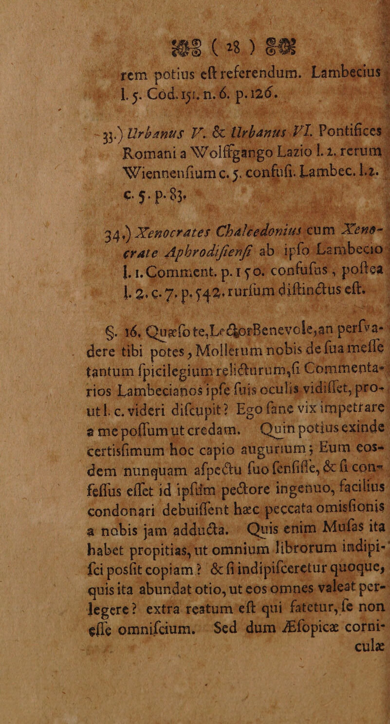 Uem potius eft referendum. Lambecius | O5 ORE e c oo NS i T Niennenfium c. 5. confi erate Apbrodifienfr ab. ipfo Lambecio: - | 1. Comment. p.150: confüfus , poffca. Qu Du yo p S. 16, Quefote,Le GporBenevole;an perfva-* dere tibi potes; Mollérum nobis de fua mefle | tantum fpicilegium rehdturum4fi Commenta»! rios Lambecianos ipfe fuis oculis vidiffct, pro- utl. c. videri diftupit? Ego fane vix impetrare: a me poflum ut credam. Quin potius exinde: €ertisfimum hoc capio augurium ; Eum eos. dem nunquam afpectu fuo fenfiffe, &amp; (i cons. feffus eífet id ipfiim pe&amp;tore ingenuo, facilius. condonari debuiffent hec peccata omisfionis a nobis jam adducta. « Quis enim Mufas ita. habet propitias; ut omnium librorum indipi- fci posfit copiam ?. &amp; fi indipifceretur quoque; quisita abundat otio, ut eos omnes valeat pet- legere? extra reatum eft qui fatetur, fe non efle omnifcium. «Sed dum ZEfopice corni- | cule RUE IMNUA Go p R6 34») Xenocrates Chaltedonius cum Xeno.