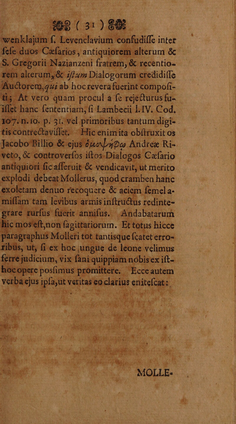 wenklajum f. Levenclavium confudiffe inter - fcfe duos Czfarios , antiquiorem alterum &amp; S. Gregorii. azianzedi fratrem, &amp; recentio- rem alterum, &amp; ifm Dialogorum credidi(Te Auctorem, qui ab hocrevera fuerint compofi- ti; At vero quam procul a fe rejecturus fu- iffet hanc fententiam; fi Lambecii s IV. Cod. 107: n. 10. p. 31. vel primoribus tantum digi- tiscóntiectaviflat:: Hic enimita obí(truxit os Jacobo PBillio &amp; ejus 4o Andree Ri-. veto, &amp; controveríos iítos.Dialogos Cafario antiquioti fic afferuit &amp; vendicavit, ut merito explodi debeat Mollerus, quod cramben hanc exoletam denuo recoquere &amp; aciem femel a- miffam tam levibus armis inftructus redinte- grare rurfus füerit annifus. Andabatarum hic mos eft,non fagittatiorum. Et totus hicce aragraphus Molleti tot tantisque fcatet erro- tibus, ut, fi ex hoc; ungue de leone velimus ferre judicium, vix fani quippiam nobisex ift- hocoperc posfimus promittere. Ecceautem verba ejus ipfa;ut veritas eo clarius enitefcat:. i e 1m Ur i x ss jou MOLLE-