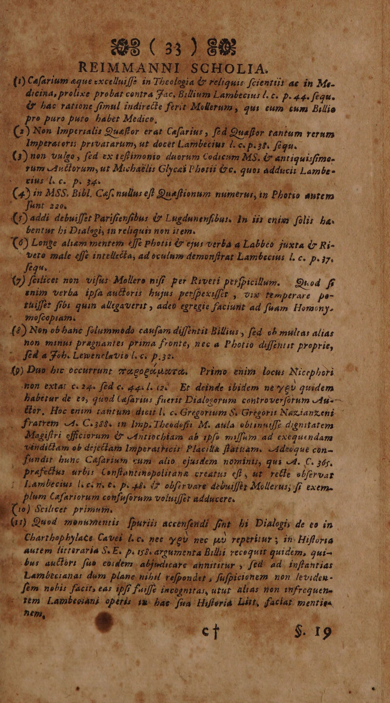 u. NP  - hr o1; REIMMANNI SCHOLIA. (0) Cafarium aque cxcelluiff. in Thcologia Qr reliquis fcienttit ae in Me- | dieina, prolixe probat centra Jac. Bilium Lambtei: b. € P- 44. figu. o S4 ác ratione fimul iudirecte ferit Molleruma, qui. eum cum Billio &amp;. . pro paro puto babet Mediceo, E Soc Sue. (2) Nen Imperialis Quaftor erat Cajarius , fed Ouaflor tantum rerum eo Emperatorti pryvararim, ut. docét Larnbecius 1.c. p.38 féqu. | (1) ton. vulso , fed ex teftimonio duorum Codicóm MS. &amp; antiquisfrmo- UU rum ovorum, ut Micbaélis Glycel Photii (2c, quos adduci Laznbe- ue. c. p:   (23 in MSS. Bibl. Caf. nullus ef] Qunflionum numerum Phorio autem 7o funt 220. ; ; Ky (5) addi debuiffet Parifrenfibus d* Lugdunenfibus. d» ja enis folis ba. v bentur bi Dialegiy an reliquivnon item. 00— (6) Lente aham mentem fe Photit 49 ejus verba a Labbeo juxta dr Ri- ero male effe intellsla, ad oculmm demonflrat Lamibectus 1. c. pm K Ma» a AS : X9 fedice mon vifus. Mollero niff. per Rrveti poifpicillum. Quod ff enim verba pf autoris bujus pridie y Vix femperare po- tüiffet fibi quim allgaverit , adeo tgrtgie faciunt ad fuam. Horaony- yoo[capiaimi | DO E. d &amp;) Nen ob banc folummodo caufam diffintit Billius , fed. 09 multas alias |, Ron minus presuantes prima fronte, nec a Photio diffentit. proprie, no fed a Nob. Lewenelaevisl.es pisse 00 pope eccurHnt mri go PULA NUT Ob. Primo: enira. locus. Nicephori m extat c. 22» fed c. quil. ic Er. deinde ibidem né'ygv quidem * «^ Jiaberur de. t, quod Cafarins fuerit Dialotorum controverforum ess ctor, Hoc enim rantumidicit l. c. Gregortutm Sv Grégorit Nazianteni- ' os Kfrarrem 4. Coasds (o Imp.Tbeodefiy M. aula ebtannif[e dignitatem Doo Magifiri officiorum dp eantiocblam ab ipfo mulfuim ad exéquendam IN Lu ditlam ob dejtélapn lDnperaihicit Placiti flátiam. vddeuaue con- po bunc Cáfariutn vum. alib. ejasdez nüminki, qui cA. C. 36g, cuprefettus. urbis. Conflantinopolitana creatus eff, ut rele ebfervar | Laribteius li eire e px 44 0 obfirvare dibuiffés Mollerus;:ff exem- o plum Cafariorum cohfnforutn voluilfer adducere. (0) Scilicet. primum. i iie 4G Quod. monumentis: [puris accenfond] fnt. bi. Dialogis de to in | Cbartbopbylace Cavel lev nec ygv mee pup reptrüur s if» Hifforia autem litteraria SE, p. tdv areumenta Bill recoquit quidem, qui^ potsénus antfori fan eüiders.- abjdicare annititur y ftt ad. Ínflantias à (o Laméóteianas dém plane nibil tefpondet jJufpicionezn mon leviden - Jérn nobis. facit, eas ipf? fuiffe invognitas, «tur. alias tion. fhfrequetie morem Lambeeióni operis $2 bae. fua Hifferià. Dit, faciat: senties oM, e ! bp NUN S IS