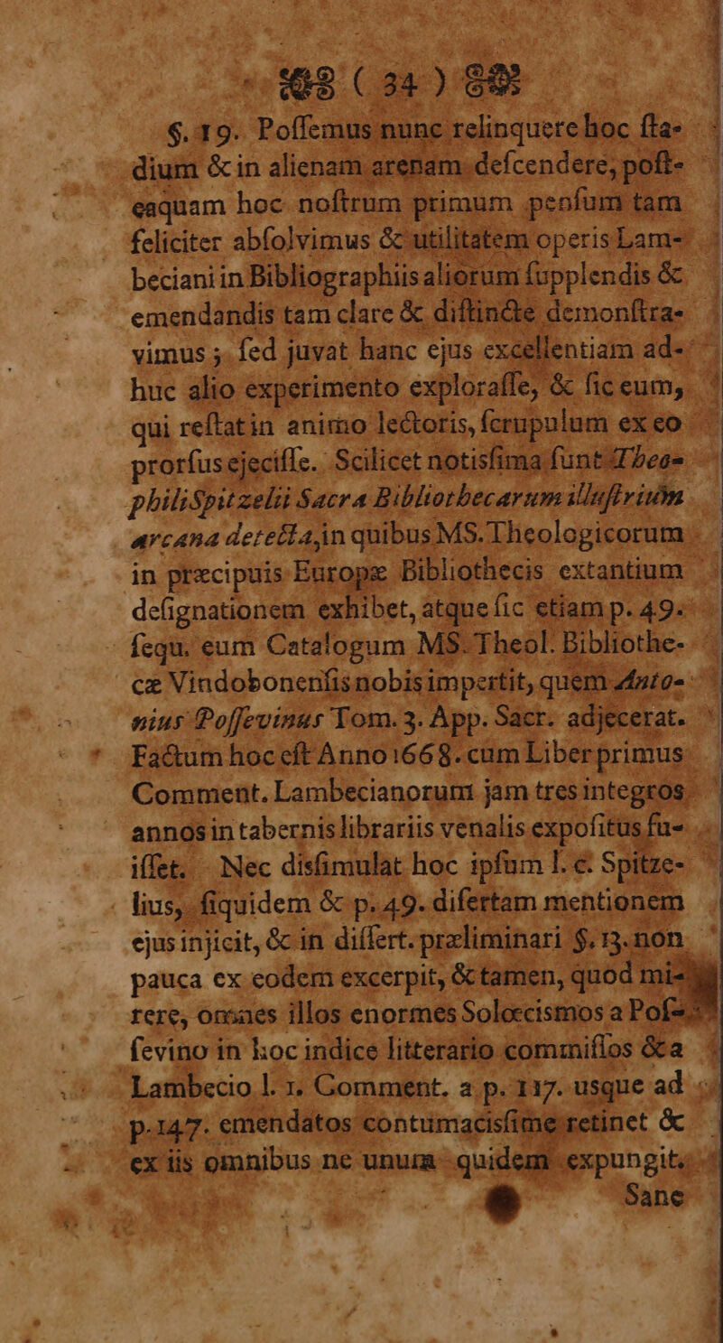 398 (2:0 8900. $.19. V Bal- did nunc relinquorel hoc fta* - dium &amp;in alienam. arenam. defcendere, pofi- eaquam hoc noftrum primum peofum. tam feliciter abfolvimus &amp; utilitatem. operis Lam- . becianiin. Bibliographiis aliorum fupplendis &amp; emendandis tam clare &amp; diftincte demonftras | vimus 5. fed juvat hanc ejus excellentiam. ád«r^ huc alio experimento exploraffe, &amp; ficeum,. ' qui reítatin anirio lectoris, fcrupulum exeo . prorfus ejecifle. Scilicet notisfima funt ese — philispitzeli Sacra Bibliotbecarum illufirim | arcana detettaan quibusMS.Theologicorum . . in precipuis Europee Bibliothecis extantium deíignationem exhibet, atquefic. ctiamp.49. - fcqu. eum Catalogum MS. Theol. Bibliothe- ce Vindobonenfisnobisi impettit, quem. nig. nius Poffevinus Tom. 3. App. Sacr. adjecerat. h Fa&amp;um hoc eft Anno1668. cum Liber primus. : ' Comment. Lambecianorum j jam tres integros - annos in tabernis librariis venalis expofitus fu- T iffet. - Nec disfimulat hoc ipfum I. &amp; Spitze» . lius,. fiquidem &amp; p. 49. difertam mentionem ejus injicit, &amp; in differt. preliminari $,13.non.- pauca ex eodem excerpit, &amp; tamen, quod m mi- rere, onsaes illos enormes Soleccismos a Po! - fevino in koc indice literario cormiffos &amp;a Lambecio.l. 2 Gomment. a p. 117. usque ad p-147- emendatos contumacisfime ex iis ganitius ne unum. quid m.