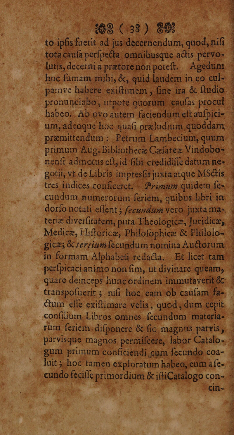 &amp; 23 T ms to. ipfis faerit ad jus de rnendum, quod, nif 1 ub tota caufa perfecta. om busque. actis pervo- - b m Prou à ; prttor n potet. . Ag ge dum. : mm laudem i inco cul- . de ira &amp; ftudio. D a : d | primum. | Biblosca Celine Yindobos | ; nenft admotus eff; id (i bi credidifie datum ne». : gotii, vt de Libris. impress xta atque MSdis. 1 trcs indices conficeret. - Primum. quidem. Íen 4 cundum. numerorum feriem, quibus. libri i in. ' dorfo notati eflent ; s fecundum vero. ju teri diverfitater, pnta. Theologics, fudidicey 3 | . Medicz, EN. o6. Philofophices &amp; Philolo- , , gicas &amp; rerriumifscundum nomina Auctorum... in formam Alphabeti redacta. Et. licet tam perfpicaci. anigyo non fim, ut divinare. queam, T quare deinceps | hunc 'ordinem. immutaveri ac . transpofuerit ;. nifi hoc. eam ob caufam fa-. Cum effe cxiftimare. velis, quod, dum. cepit confiium.Libros omnes. fccundum. matería- 1 rum feriem. difponere &amp; fic, magnos. parvis, . parvisque magnos. pern aifcere, labor Catalo-..-- gum primum conficiendi cum. fecundo : coa- . luit; hoc tamen exploratum habeo, eum àfe-. | cundo fecific primordium &amp;iftiCatalogo Cons ^ 'cin- T