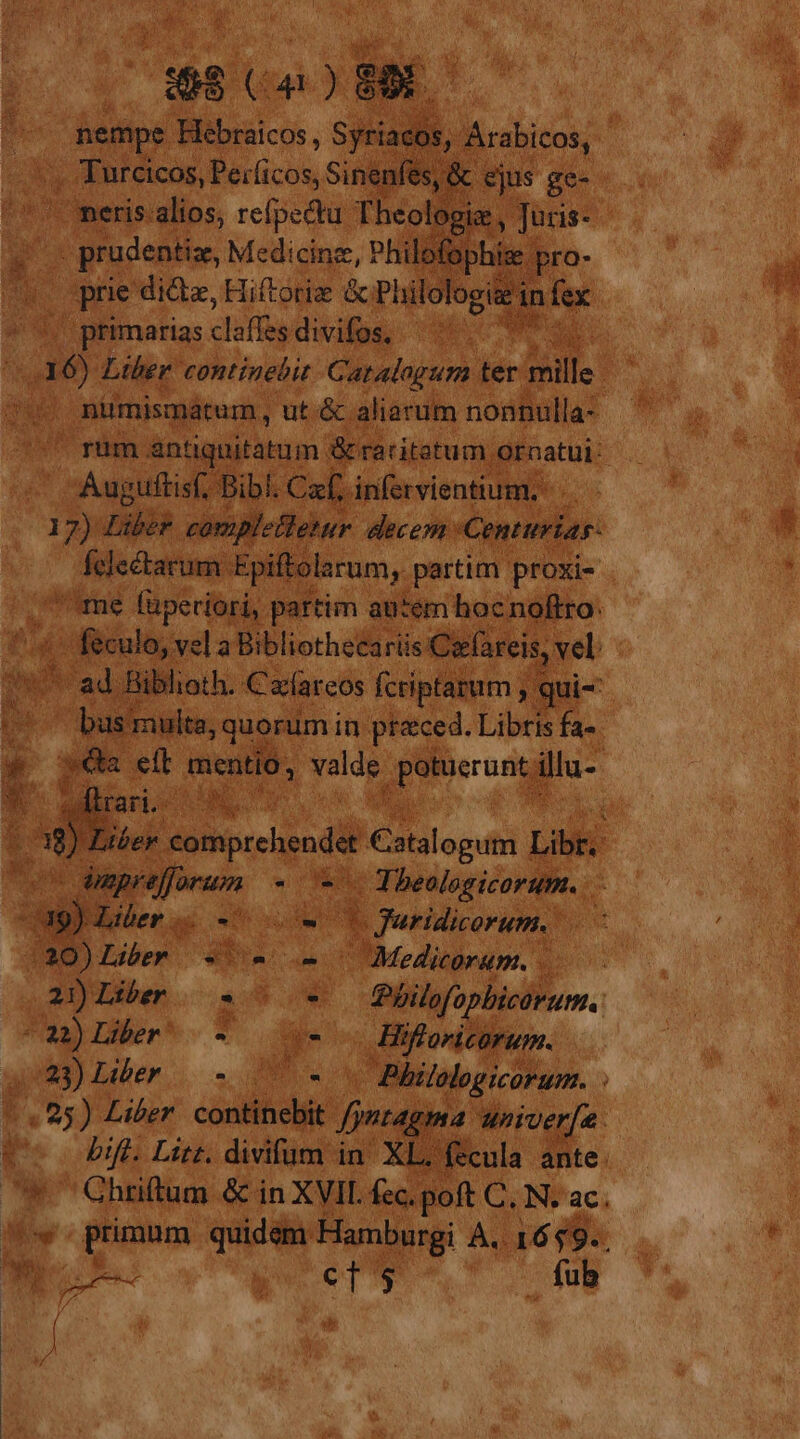 e. Ud Pe: PUN Spi ejus g e- |o meris. alios, refpedtu Theologia, ois. a . prudentiz, Medicine, Philofo ophisz pro- jt | prie dide, Hiftoriz Pl iilologi infex | primarias claffes. divifos, nümismátum, ut. &amp;; aliarum nonnulla- Augiitisf, Bibi. Caf. infervientium. - h E Liber comp Mefletur decem: Centurias. (yita Epiftolarum, partim proxie me füperiori, partim autem hoc noftro: Wt Jen vel a Bibliothecarüs € 'erfareis,. vel - ad Biblioth. Calareos fcriptarum * ' bus imulta, quorum in praced. Libris fa. «ea eft mentio, hey guts i- | a MR 1 Ne Mas , -T [bero paseo Be didedos TE ! o Liber. $59 8 Philofo opbicorum. ^31) Der 7 e Hifloricorum. que) Liber... 2 We - Philologicorum. 7.825) Liber. continebit. fyrtagma wiiver[e. LS bift. Litt. divifum in' XL, fecula ante. Ghriftum &amp; in XVII. fec. poft e N. ac. &amp; wd Á ,