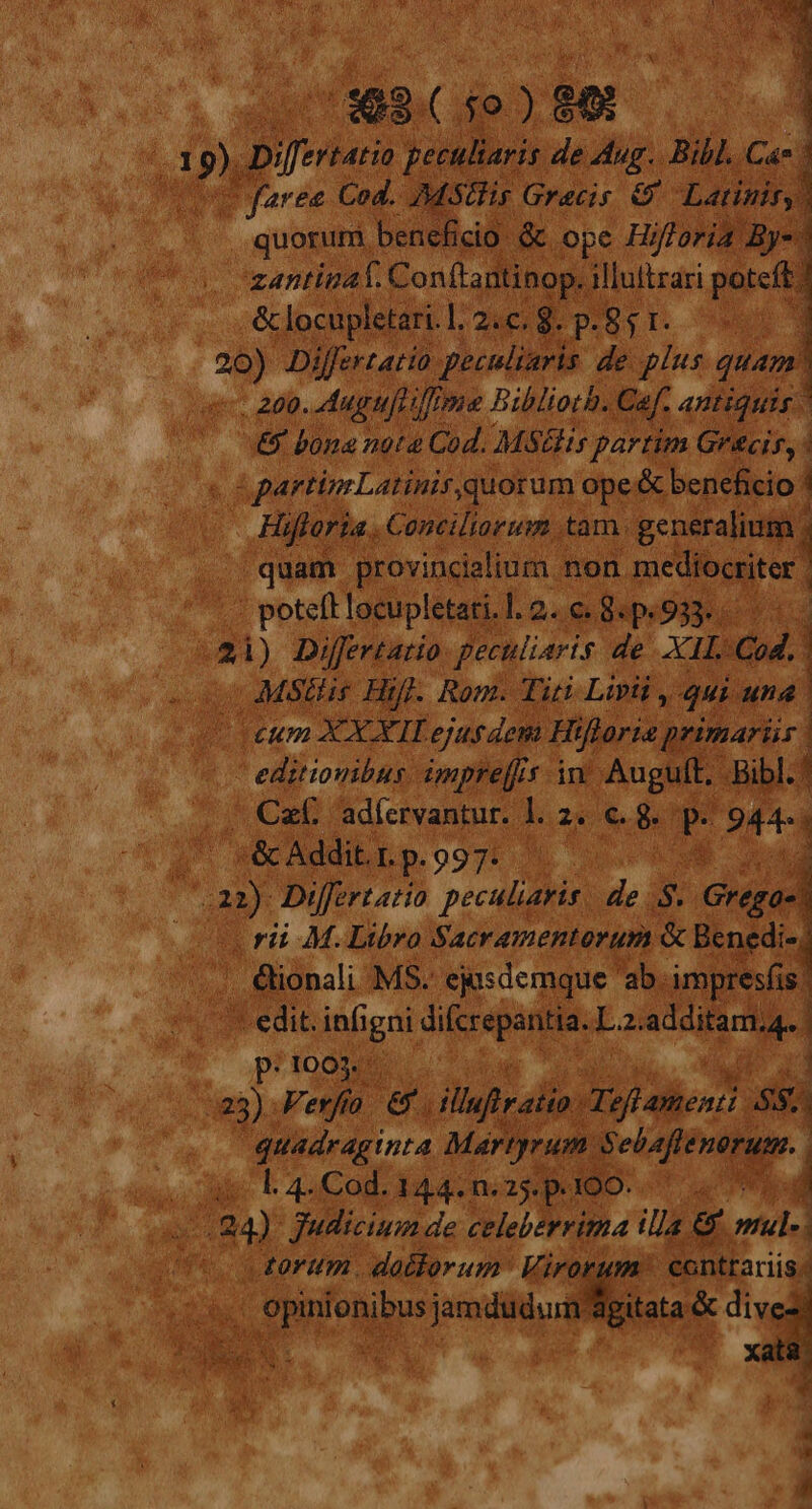 , quorum, beneficio: &amp; ope Hi fold zantinaf. Conftantinop. illuttrari poteft. -&amp; locupletari. |2ug poil. C» * Differtatio. geeuliaris de plus quam . 200. Auguft une Biblioth. Caf. antiquis -&amp; bona nota Cod. MStlis partim Grecis, | &amp; d | partinLatinir.quorum ope« &amp; beneficio ; i Hifferia. Conciliorum . tam. generalium ; | quam provincialium 1 non mediocriter. . potefl locupletari. I. Q0. DepsO jay 3 E Differtatio peculiaris « de XII. Cod. íj MStis Hi ij. Rom. Titi Lipii * ME; dus editionibus. dmpre[fi Idm Augult. À | |. Caf 'adícrvantur. i p L P 944 : Pus | *éc Addit. r. p. 997: wr NUT SM Differtatia post EL $ Gia : rii M. Libro Sacrementorum &amp; Benedi- , &amp;ionali MS. eisdemque 'ab.-im, resfis. '- edit. infi E difcrepantia.L. 2. additam.g,. pitooR bie... di 233): Feel &amp; iluirai 0 Teffam $ quadraginta Martyrum $ Hienren. o l.4.Cod.144.n.25.p.4300..— 0 ML Judicium de celeberrima ill € € mul- torum datlorum Vi conti Y | opinionibus jamdudum: