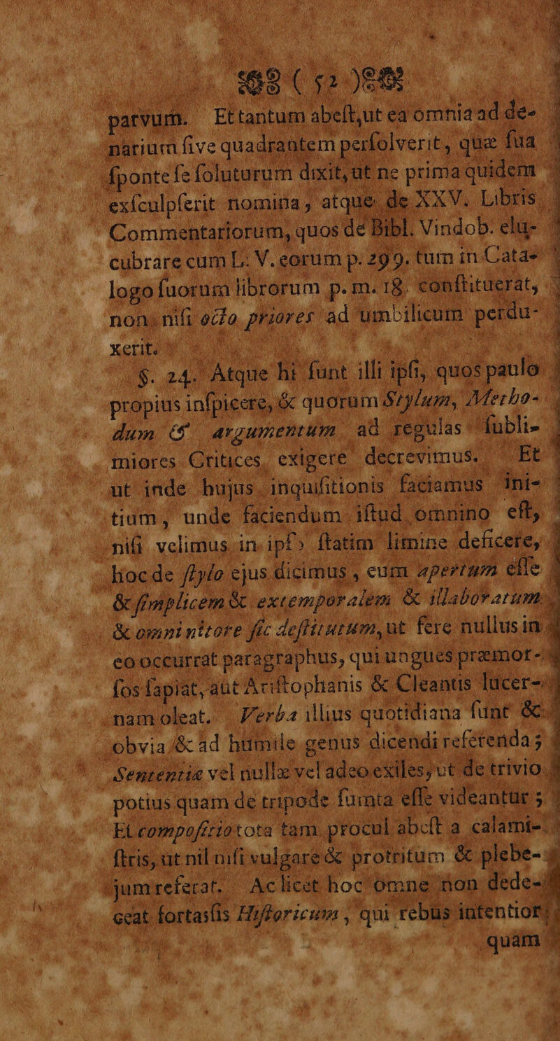 x JB exfculpíerit nomiüa , dc APR Commentariorum, quos de Bibl. Vindob. elu- | cubrare cumL. V. corum p. 299. lim im Catae : logo fuorum librorum p. m. 18. conftituerat, - non; na écfo Ty fat ad um^ilicam. pda i &amp; XeHbU pg MY  Atque p funt illi ipis, quei paul. | propius infpicere, &amp;c quorum ij P a Merha- dum ATZUEDIUML ad regulas ubli- i iniores Critices, exigere - decrevimus. | : Bt Qut inde bujas. inquifitionis faciamu d | ;tium, unde faciendum . iftud, omnino eft nifi e in ip» : ftatim limine. deficere, - | ; lioe de fiylo. ejus dicimus , eum apertum. effe | | &amp;ffmplicem &amp; excemporalem &amp; illeborarum : (omni nitore p 5 deffitutum, ut fere nullusi in. eooccurrat paragraphus, qui ungues premot-: | fos fapiat, aut Ariftophanis &amp; Cleantis. lücer- .namoleat. | Verba illius quotidiana fant &amp;c. obvia. /&amp; ad hifinile genus dicendi refétenda ; | ^ Sententia vel nullz vel ade exiles; vt de trivio. potius quam de tripode. fumta. effe videantur ; ; : Et compoftiotota tam. procul abcft a calami. | ftris, ut nil ifi vulgare óc protritum [3 plebe-. jum. referat. Aclicet hoc omne ron. dede-: eat orta 1s Hi idi : qui teblis: iutentior; di EL. p 9a .quam. i / 3w— ov